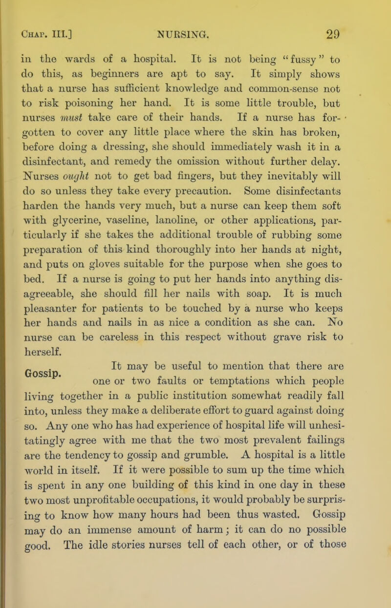in the wards of a hospital. It is not being  fussy to do this, as beginners are apt to say. It simply shows that a nurse has sufficient knowledge and common-sense not to risk poisoning her hand. It is some little trouble, but nurses inust take care of their hands. If a nurse has for- • gotten to cover any little place where the skin has broken, before doing a dressing, she should immediately wash it in a disinfectant, and remedy the omission without further delay. Nurses ouyld not to get bad fingers, but they inevitably will do so unless they take every precaution. Some disinfectants harden the hands very much, but a nurse can keep them soft with glycerine, vaseline, lanoline, or other applications, par- ticularly if she takes the additional trouble of rubbing some preparation of this kind thoroughly into her hands at night, and puts on gloves suitable for the purpose when she goes to bed. If a nurse is going to put her hands into anything dis- agreeable, she should fill her nails with soap. It is much pleasanter for patients to be touched by a nurse who keeps her hands and nails in as nice a condition as she can. No nurse can be careless in this respect without grave risk to herself. Gossip useful to mention that there are one or two faults or temptations which people living together in a public institution somewhat readily fall into, unless they make a deliberate elFort to guard against doing so. Any one who has had experience of hospital life will unhesi- tatingly agree with me that the two most prevalent failings are the tendency to gossip and grumble. A hospital is a little world in itself. If it were possible to sum up the time which is spent in any one building of this kind in one day in these two most unprofitable occupations, it would probably be surpris- ing to know how many hours had been thus wasted. Gossip may do an immense amount of harm; it can do no possible good. The idle stories nurses tell of each other, or of those