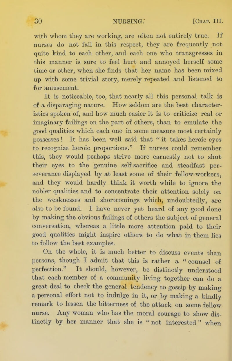 with whom they are working, are often not entirely true. If nurses do not fail in this respect, they are frequently not quite kind to each other, and each one who transgresses in this manner is sure to feel hurt and annoyed herself some time or other, when she finds that her name has been mixed up with some trivial story, merely repeated and listened to for amusement. It is noticeable, too, that nearly all this personal talk is of a disparaging nature. How seldom are the best character- istics spoken of, and how much easier it is to criticize real or imaginary failings on the part of others, than to emulate the good qualities which each one in some measure most certainly possesses ! It has been well said that  it takes heroic eyes to recognize heroic proportions. If nurses could remember this, they would perhaps strive more earnestly not to shut their eyes to the genuine self-sacrifice and steadfast per- severance displayed by at least some of their fellow-workers, and they would hardly think it worth while to ignore the nobler qualities and to concentrate their attention solely on the weaknesses and shortcomings which, undoubtedly, are also to be found. I have never yet heard of any good done by making the obvious failings of others the subject of general conversation, whereas a little more attention paid to their good qualities might inspire others to do what in them lies to follow the best examples. On the whole, it is much better to discuss events than persons, though I admit that this is rather a  counsel of perfection. It should, however, be distinctly understood that each member of a community living together can do a great deal to check the general tendency to gossip by making a personal efibrt not to indulge in it, or by making a kindly remark to lessen the bitterness of the attack on some fellow nurse. Any woman who has the moral courage to show dis- tinctly by her manner that she is ''not interested when