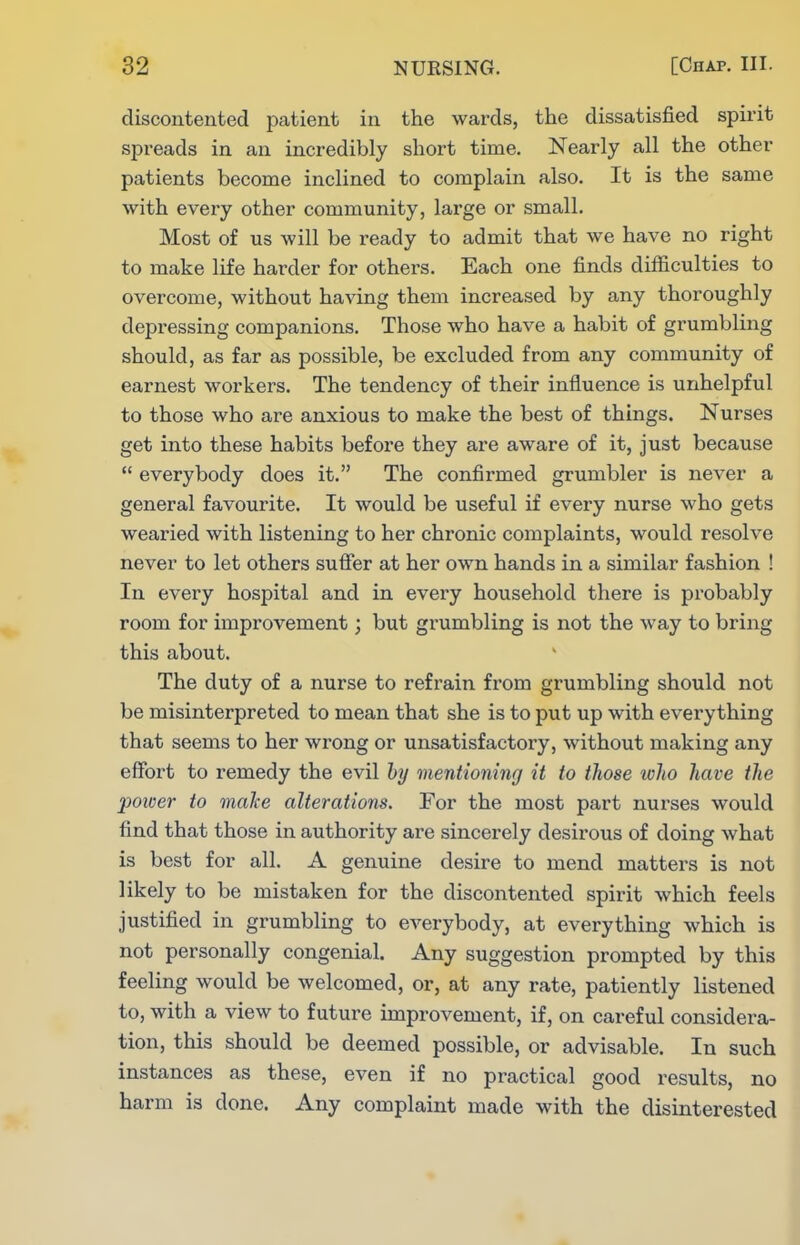 discontented patient in the wards, the dissatisfied spirit spreads in an incredibly short time. Nearly all the other patients become inclined to complain also. It is the same with every other community, large or small. Most of us will be ready to admit that we have no right to make life harder for others. Each one finds difficulties to overcome, without having them increased by any thoroughly depressing companions. Those who have a habit of grumbling should, as far as possible, be excluded from any community of earnest workers. The tendency of their influence is unhelpful to those who are anxious to make the best of things. Nurses get into these habits before they are aware of it, just because  everybody does it. The confirmed grumbler is never a general favourite. It would be useful if every nurse who gets wearied with listening to her chronic complaints, would resolve never to let others suffer at her own hands in a similar fashion ! In every hospital and in every household there is probably room for improvement; but grumbling is not the way to bring this about. The duty of a nurse to refrain from grumbling should not be misinterpreted to mean that she is to put up with everything that seems to her wrong or unsatisfactoiy, without making any effort to remedy the evil hy mentioning it to those who have the power to maJce alterations. For the most part nurses would find that those in authority are sincerely desirous of doing what is best for all. A genuine desire to mend matters is not likely to be mistaken for the discontented spirit which feels justified in grumbling to eA^erybody, at everything which is not personally congenial. Any suggestion prompted by this feeling would be welcomed, or, at any rate, patiently listened to, with a view to future improvement, if, on careful considera- tion, this should be deemed possible, or advisable. In such instances as these, even if no practical good results, no harm is done. Any complaint made with the disinterested