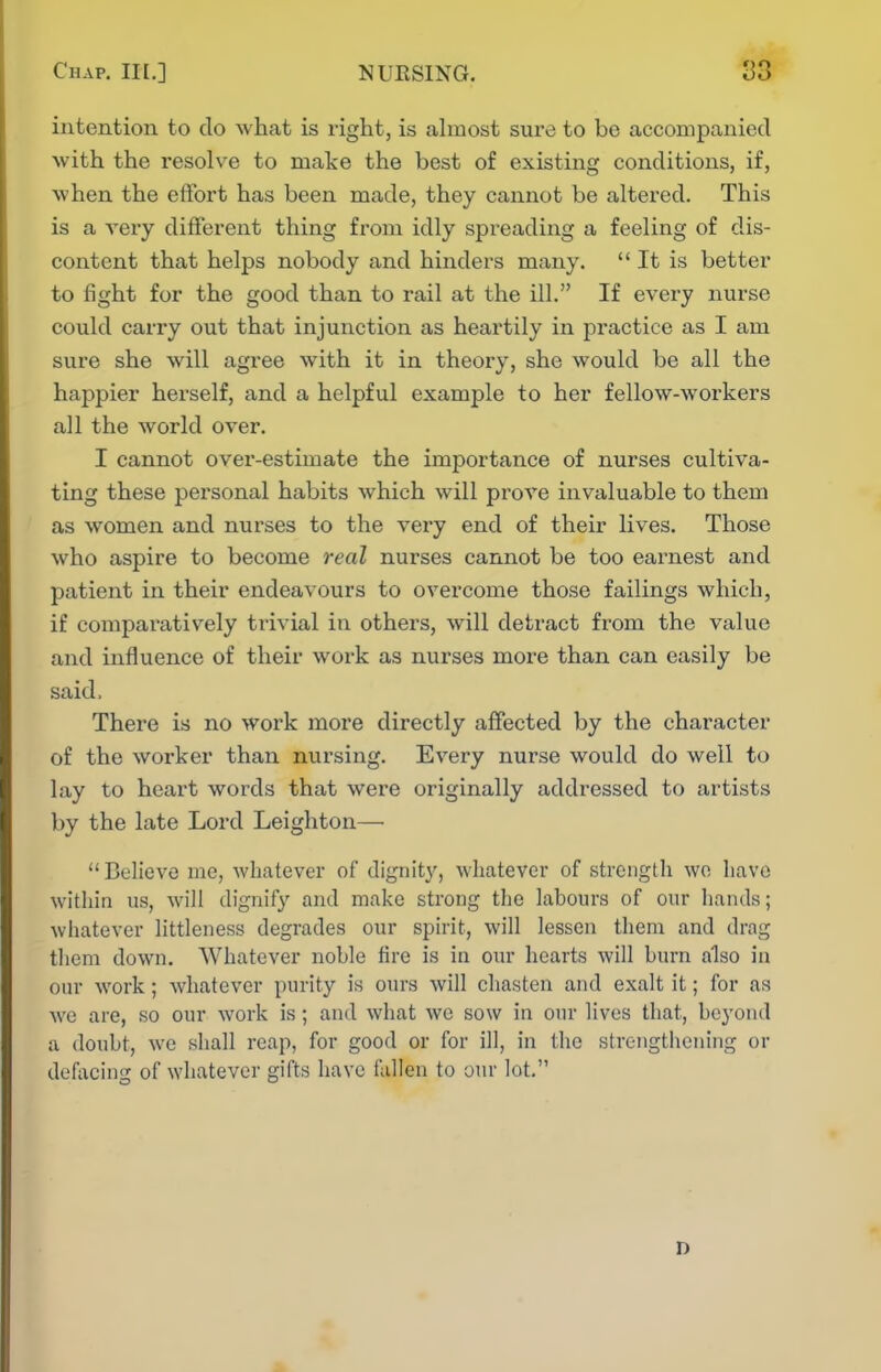 intention to do what is right, is almost sure to be accompanied with the I'esolve to make the best of existing conditions, if, when the effort has been made, they cannot be altered. This is a very different thing from idly spreading a feeling of dis- content that helps nobody and hinders many. It is better to fight for the good than to rail at the ill. If every nurse could carry out that injunction as heartily in practice as I am sure she will agree with it in theory, she would be all the happier herself, and a helpful example to her fellow-workers all the world over. I cannot over-estimate the importance of nurses cultiva- ting these personal habits which will prove invaluable to them as women and nurses to the very end of their lives. Those who aspire to become real nurses cannot be too earnest and patient in their endeavours to overcome those failings which, if comparatively trivial in others, will detract from the value and influence of their work as nurses more than can easily be said, There is no work more directly affected by the character of the worker than nursing. Every nurse would do well to lay to heart words that were originally addressed to artists by the late Lord Leighton— Believe inc, whatever of dignity, whatever of strength wo have within us, will dignify and make strong the labours of our hands; whatever littleness degrades our spirit, will lessen them and drag tliem down. Whatever noble fire is in our hearts will burn also in our work; whatever purity is ours will chasten and exalt it; for as we are, so our work is; and what we sow in our lives that, beyond a doubt, we shall reap, for good or for ill, in the strengthening or defacing of whatever gifts have fallen to our lot. D