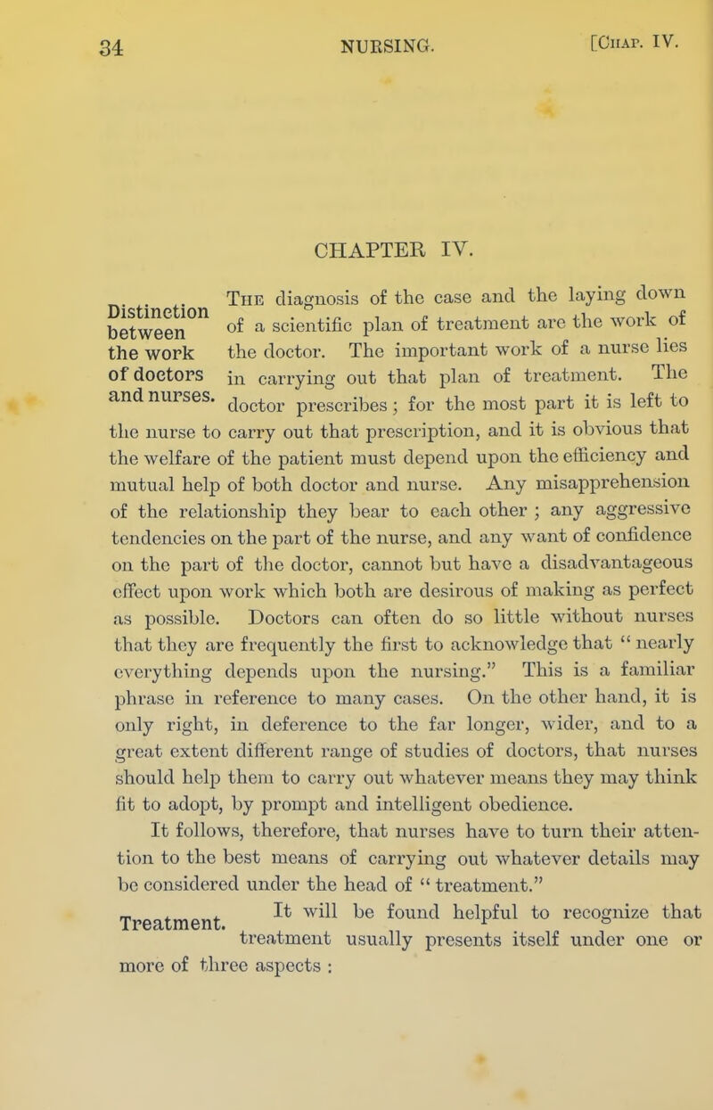 CHAPTER IV. The diagnosis of the case and the laying down between ^ of a scientific plan of treatment are the work of the work the doctor. The important work of a mirse lies of doctors in carrying out that plan of treatment. The and nurses. ^^^^^^^ prescribes; for the most part it is left to the nurse to carry out that prescription, and it is obvious that the welfare of the patient must depend upon the efficiency and mutual help of both doctor and nurse. Any misapprehension of the relationship they bear to each other ; any aggressive tendencies on the part of the nurse, and any want of confidence on the part of the doctor, cannot but have a disadvantageous effect upon work which both are desirous of making as perfect as possible. Doctors can often do so little without nurses that they are frequently the first to acknowledge that  nearly everything depends upon the nursing. This is a familiar phrase in I'eference to many cases. On the other hand, it is only right, in deference to the far longer, wider, and to a great extent different range of studies of doctors, that nurses should help them to carry out whatever means they may think fit to adopt, by prompt and intelligent obedience. It follows, therefore, that nurses have to turn their atten- tion to the best means of carrying out whatever details may be considered under the head of  treatment. Treatment ^^^^^ found helpful to recognize that treatment usually presents itself under one or more of three aspects :