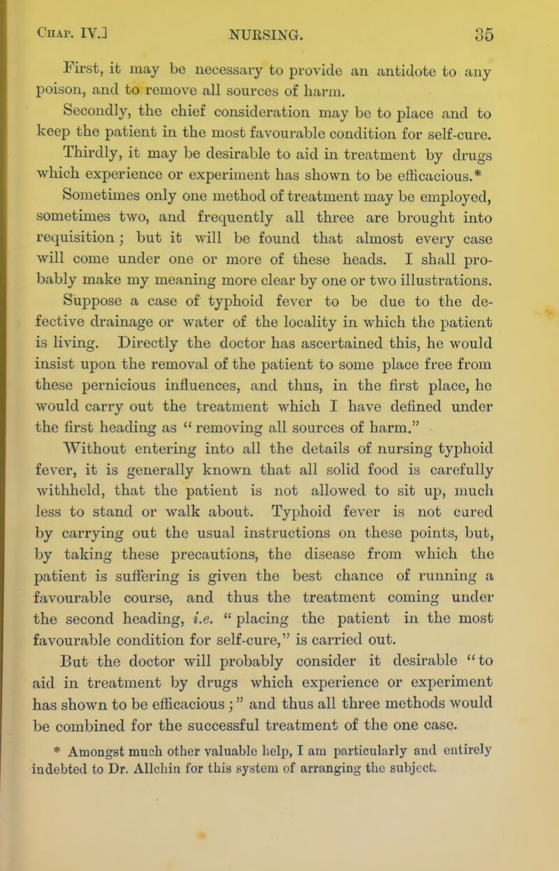 First, it may be necessary to provide an antidote to any poison, and to remove all sources of harm. Secondly, the chief consideration may be to place and to keep the patient in the most favourable condition for self-cure. Thirdly, it may be desirable to aid in treatment by drugs which experience or experiment has shown to be efficacious.* Sometimes only one method of treatment may be employed, sometimes two, and frequently all three are brought into requisition; but it will be found that almost every case will come under one or more of these heads. I shall pro- bably make my meaning more clear by one or two illustrations. Suppose a case of typhoid fever to be due to the de- fective drainage or water of the locality in which the patient is living. Directly the doctor has ascertained this, he would insist upon the removal of the patient to some place free from these pernicious influences, and thus, in the first place, he would carry out the treatment which I have defined under the first heading as  removing all sources of harm. Without entering into all the details of nursing typhoid fever, it is generally known that all solid food is carefully withheld, that the patient is not allowed to sit up, much less to stand or walk about. Typhoid fever is not cured by carrying out the usual instructions on these points, but, by taking these precautions, the disease from which the patient is suffering is given the best chance of running a favourable course, and thus the treatment coming under the second heading, i.e.  placing the patient in the most favourable condition for self-cure, is carried out. But the doctor will probably consider it desirable to aid in treatment by drugs which experience or experiment has shown to be eflicacious; and thus all three methods would be combined for the successful treatment of the one case. * Amongst much other valuable help, I am particularly and entirely indebted to Dr. Allchin for this system of arranging the subject.