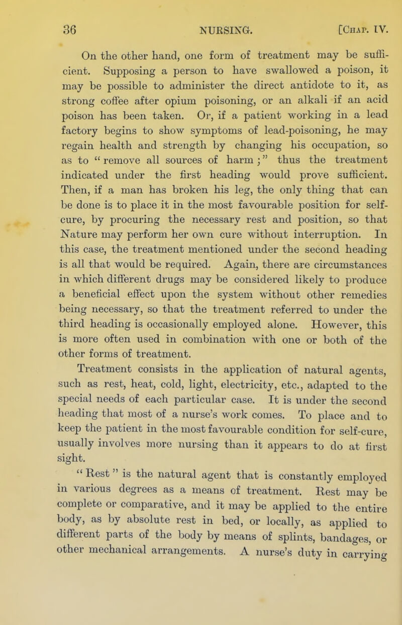 On the other hand, one form of treatment may be suffi- cient. Supposing a person to have swallowed a poison, it may be possible to administer the direct antidote to it, as strong coffee after opium poisoning, or an alkali if an acid poison has been taken. Or, if a patient working in a lead factory begins to show symptoms of lead-poisoning, he may regain health and strength by changing his occupation, so as to  remove all sources of harm ; thus the treatment indicated under the first heading would prove sufficient. Then, if a man has broken his leg, the only thing that can be done is to place it in the most favourable position for self- cure, by procuring the necessary rest and position, so that Nature may perform her own cure without interruption. In this case, the treatment mentioned under the second heading is all that would be required. Again, there are circumstances in which different drugs may be considered likely to produce a beneficial effect upon the system without other remedies being necessary, so that the treatment referred to under the third heading is occasionally employed alone. However, this is more often used in combination with one or both of the other forms of treatment. Ti-eatment consists in the application of natural agents, such as rest, heat, cold, light, electricity, etc., adapted to the special needs of each particular case. It is under the second lieading that most of a nurse's work comes. To place and to keep the patient in the most favourable condition for self-cure, usually involves more nursing than it appears to do at first sight.  Rest is the natural agent that is constantly employed in various degrees as a means of treatment. Rest may be complete or comparative, and it may be applied to the entire body, as by absolute rest in bed, or locally, as applied to different parts of the body by means of splints, bandages, or other mechanical arrangements. A nurse's duty in carryino-