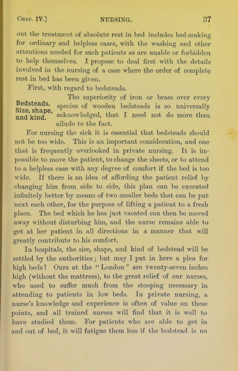 out the treatment of absolute rest in bed includes bed-makin<' for ordinary and helpless cases, with the washing and other attentions needed for such patients as are unable or forbidden to help themselves. I propose to deal first with the details involved in the nursing of a case where the order of complete rest in bed has been given. First, with regard to bedsteads. The superiority of iron or brass over every Size^slm^^e ^P®^^^^ wooden bedsteads is so universally and'kind ' ^''Cknowledged, that I need not do more than allude to the fact. For nursing the sick it is essential that bedsteads should not be too wide. This is an important consideration, and one that is frequently overlooked in private nursing. It is im- possible to move the patient, to change the sheets, or to attend to a helpless case with any degree of comfort if the bed is too wide. If there is an idea of affording the patient relief by changing him from side to side, this plan can be executed infinitely better by means of two smaller beds that can be put next each other, for the purpose of lifting a patient to a fresh place. The bed which he has just vacated can then be moved away without disturbing him, and the nurse remains able to get at her patient in all directions in a manner that will greatly contribute to his comfort. In hospitals, the size, shape, and kind of bedstead will be settled by the authorities; but may I put in here a plea for high beds ? Ours at the  London  are twenty-seven inches high (without the mattress), to the great relief of our nurses, who used to sufier much from the stooping necessary in attending to patients in low beds. In private nursing, a nurse's knowledge and experience is often of value on these points, and all trained nurses will find that it is well to have studied them. For patients who are able to get in and out of bed, it will fatigue them less if the bedstead is no
