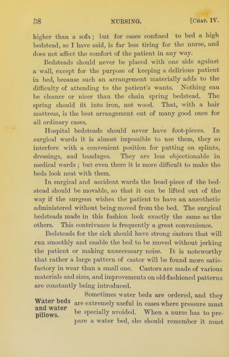higher than a sofa; hnt for cases confined to bed a high bedstead, as I have said, is far less tiring for the nurse, and does not affect the comfort of the patient in any way. Bedsteads should never be placed with one side against a wall, except for the purpose of keeping a delirious patient in bed, because such an arrangement materially adds to the difficulty of attending to the patient's wants. Nothing can be cleaner or nicer than the chain spring bedstead. The spring should fit into iron, not wood. That, with a hair mattress, is the best arrangement out of many good ones for all ordinary cases. Hospital bedsteads should never have foot-pieces. In surgical wards it is almost impossible to use them, they so interfere Avith a convenient position for putting on splints, dressings, and bandages. They are less objectionable in medical wards ; but even there it is more difficult to make the beds look neat with them. In surgical and accident wards the head-piece of the bed- stead should be movable, so that it can be lifted out of the way if the surgeon wishes the patient to have an anfesthetic administered without being moved from the bed. The surgical bedsteads made in this fashion look exactly the same as the others. This contrivance is frequently a great convenience. Bedsteads for the sick should have strong castors that will run smoothly and enable the bed to be moved without jei'king the patient or making unnecessary noise. It is noteworthy that rather a large pattern of castor will be found more satis- factory in wear than a small one. Castors are made of various materials and sizes, and improvements on old-fashioned patterns are constantly being introduced. Sometimes water beds are ordered, and they Water beds ^^^.q extremely useful in cases where pressure must and water , • n • i , ttti. ^ pillows. specially avoided. When a nurse has to pre- pare a water bed, she should remember it must