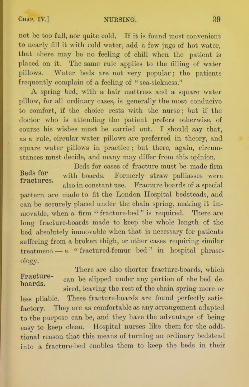 not be too full, nor quite cold. If it is found most convenient to nearly fill it with cold water, add a few jugs of hot water, that there may be no feeling of chill when the patient is placed on it. The same rule applies to the filling of water pillows. Water beds ai'e not very popular; the patients frequently complain of a feeling of  sea-sickness. A spring bed, with a hair mattress and a square water pillow, for all ordinary cases, is generally the most conducive to comfort, if the choice x^ests with the nurse; but if the doctor who is attending the patient prefers otherwise, of course his wishes must be carried out. I should say that, as a rule, circular water pillows are preferred in theory, and squai'e water pillows in practice ; but there, again, circum- stances must decide, and many may differ from this opinion. Beds for cases of fracture must be made firm Beds for with boards. Formerly straw palliasses were iPRctures. also in constant use. Fracture-boards of a special pattern are made to fit the London Hospital bedsteads, and can be securely placed under the chain spring, making it im- movable, when a firm fracture-bed is required. There arc long fracture-boards made to keep the whole length of the bed absolutely immovable when that is necessary for patients suffering from a broken thigh, or other cases requiring similar treatment — a  fractured-femur bed  in hospital phrase- ology. There are also shorter fracture-boards, which boards^^ ^^^^ slipped under any portion of the bed de- sired, leaving the rest of the chain spring more or less pliable. These fracture-boards are found perfectly satis- factory. They are as comfortable as any arrangement adapted to the purpose can be, and they have the advantage of being easy to keep clean. Hospital nurses like them for the addi- tional reason that this means of turning an ordinary bedstead into a fracture-bed enables them to keep the beds in their