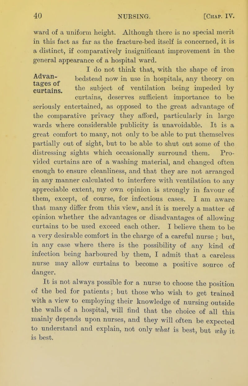 ward of a unifox'm height. Although there is no special merit in this fact as far as the fracture-bed itself is concerned, it is a distinct, if comparatively insignificant improvement in the general appearance of a hospital ward. I do not think that, with the shape of iron ^^^Q^'f bedstead now in use in hospitals, any theory on curtains subject of ventilation being impeded by curtains, deserves sufficient importance to be seriously entertained, as opposed to the great advantage of the comparative privacy they afford, particularly in large wards where considerable publicity is unavoidable. It is a great comfort to many, not only to be able to put themselves partially out of sight, but to be able to shut out some of the distressing sights which occasionally surround them. Pro- vided curtains are of a washing material, and changed often enough to ensure cleanliness, and that they are not arranged in any manner calculated to interfere with ventilation to any appreciable extent, my own opinion is strongly in favour of them, except, of course, for infectious cases. I am aware that many differ from this view, and it is merely a matter of opinion whether the advantages or disadvantages of allowing curtains to be used exceed each other. I believe them to bo a very desirable comfort in the charge of a careful nurse ; but, in any case where there is the possibility of any kind of infection being harboured by them, I admit that a careless nurse may allow curtains to become a positive source of danger. It is not always possible for a nurse to choose the position of the bed for patients; but those who wish to get trained with a view to employing their knowledge of nursing outside the walls of a hospital, will find that the choice of all this mainly depends upon nurses, and they will often be expected to understand and explain, not only what is best, but why it is best.