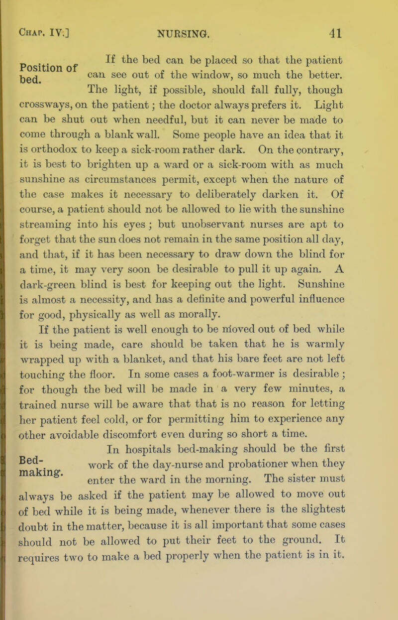 Position f ^^'^ placed so that the patient Ijgjj can see out of the window, so much the better. The light, if possible, should fall fully, though crossways, on the patient; the doctor always prefers it. Light can be shut out when needful, but it can never be made to come through a blank wall. Some people have an idea that it is orthodox to keep a sick-room rather dark. On the contrary, it is best to brighten up a ward or a sick-room with as much sunshine as circumstances permit, except when the nature of the case makes it necessary to deliberately darken it. Of course, a patient should not be allowed to lie with the sunshine streaming into his eyes ; but unobservant nurses are apt to forget that the sun does not remain in the same position all day, and that, if it has been necessary to draw down the blind for a time, it may very soon be desirable to pull it up again. A dark-green blind is best for keeping out the light. Sunshine is almost a necessity, and has a definite and powerful influence for good, physically as well as morally. If the patient is well enough to be nioved out of bed while it is being made, care should be taken that he is warmly wrapped up with a blanket, and that his bare feet are not left touching the floor. In some cases a foot-warmer is desirable ; for though the bed will be made in a very few minutes, a trained nurse will be aware that that is no reason for letting her patient feel cold, or for permitting him to experience any other avoidable discomfort even during so short a time. In hospitals bed-making should be the first work of the day-nurse and probationer when they enter the ward in the morning. The sister must always be asked if the patient may be allowed to move out of bed while it is being made, whenever there is the slightest doubt in the matter, because it is all important that some cases should not be allowed to put their feet to the ground. It requires two to make a bed properly when the patient is in it.
