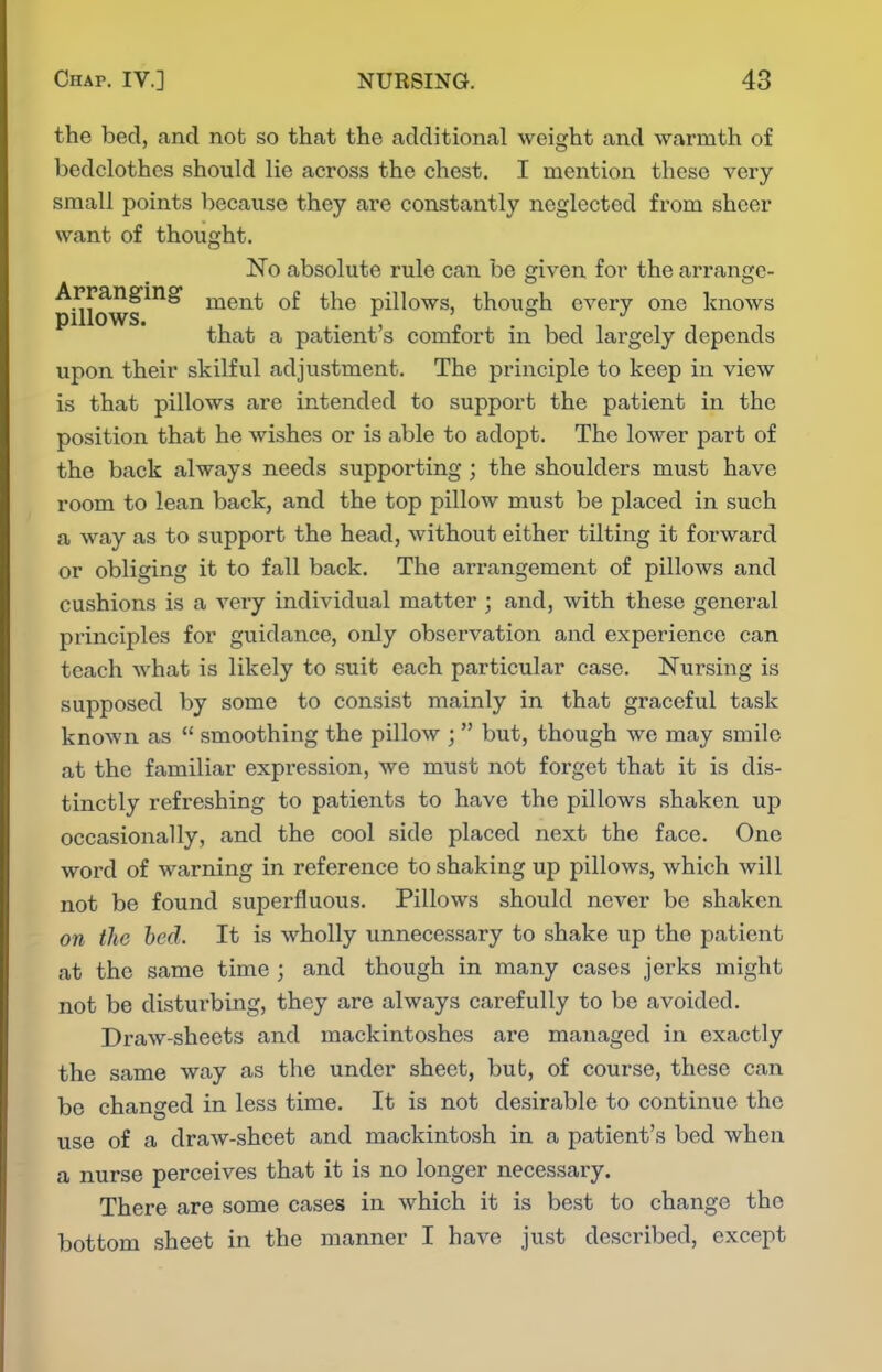 the bed, and not so thtat the additional weight and warmth of bedclothes should lie across the chest. I mention these very small points because they are constantly neglected from sheer want of thought. No absolute rule can be given for the arrange- pi^lows^^^ ment of the pillows, though every one knows that a patient's comfort in bed lai'gely depends upon their skilful adjustment. The principle to keep in view is that pillows are intended to support the patient in the position that he wishes or is able to adopt. The lower part of the back always needs supporting ; the shoulders must have room to lean back, and the top pillow must be placed in such a way as to support the head, without either tilting it forward or obliging it to fall back. The arrangement of pillows and cushions is a very individual matter ; and, with these general principles for guidance, only observation and experience can teach what is likely to suit each particular case. Nursing is supposed by some to consist mainly in that graceful task known as  smoothing the pillow ;  but, though we may smile at the familiar expression, we must not forget that it is dis- tinctly refreshing to patients to have the pillows shaken up occasionally, and the cool side placed next the face. One word of warning in reference to shaking up pillows, which will not be found superfluous. Pillows should never be shaken on the bed. It is wholly unnecessary to shake up the patient at the same time ; and though in many cases jerks might not be disturbing, they are always carefully to be avoided. Draw-sheets and mackintoshes are managed in exactly the same way as the under sheet, bub, of course, these can be changed in less time. It is not desirable to continue the use of a draw-sheet and mackintosh in a patient's bed when a nurse perceives that it is no longer necessary. There are some cases in which it is best to change the bottom .sheet in the manner I have just described, except