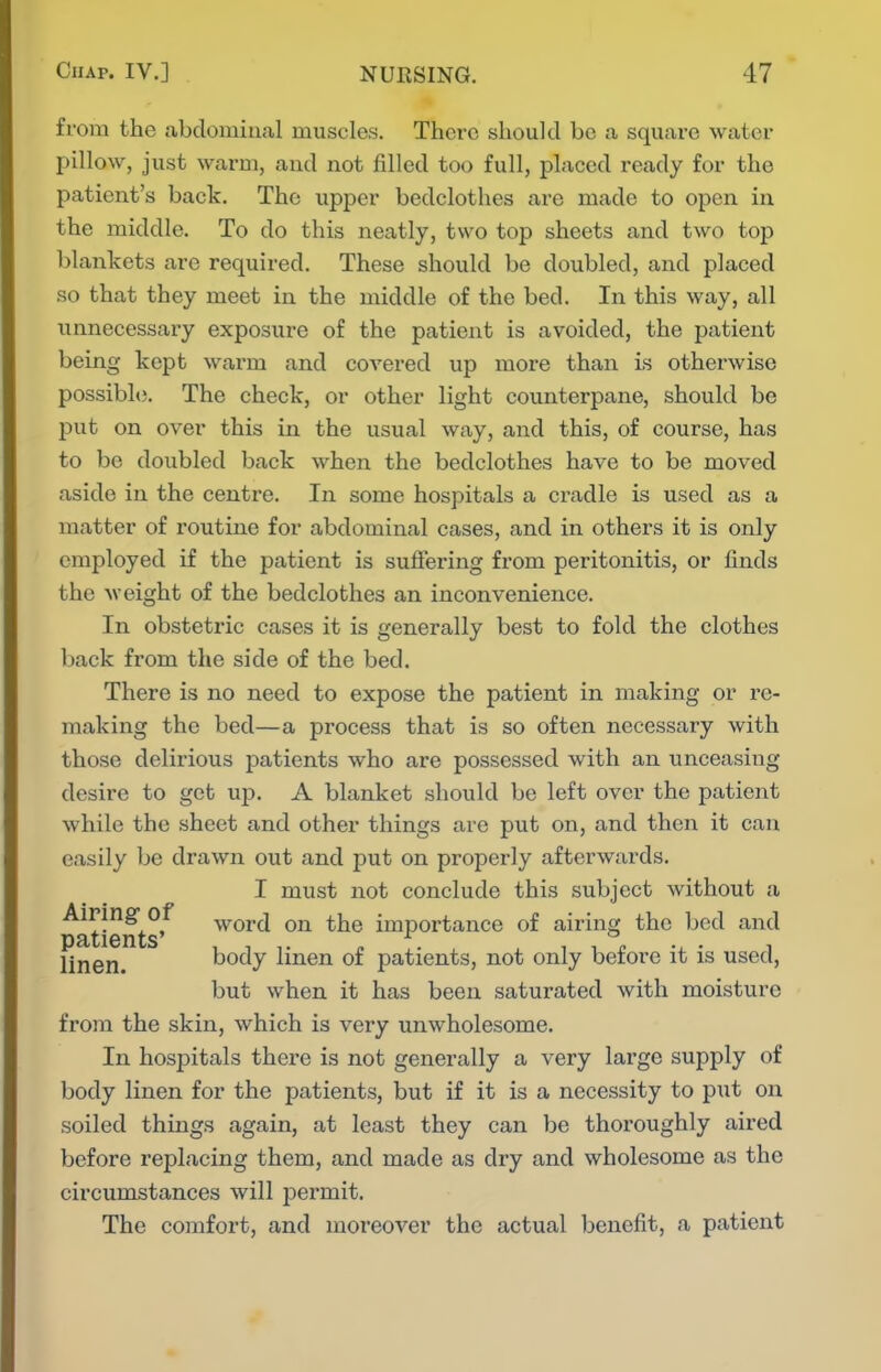 from the abdominal muscles. There should be a square water pillow, just warm, and not filled too full, placed ready for the patient's back. The upper bedclothes are made to open in the middle. To do this neatly, two top sheets and two top blankets are required. These should be doubled, and placed so that they meet in the middle of the bed. In this way, all unnecessary exposure of the patient is avoided, the patient being kept warm and covered up more than is otherwise possibhj. The check, or other light counterpane, should be put on over this in the usual way, and this, of course, has to be doubled back when the bedclothes have to be moved aside in the centre. In some hospitals a cradle is used as a matter of routine for abdominal cases, and in others it is only employed if the patient is suftei-ing from peritonitis, or finds the weight of the bedclothes an inconvenience. In obstetric cases it is generally best to fold the clothes back from the side of the bed. There is no need to expose the patient in making or re- making the bed—a process that is so often necessary with those delirious patients who are possessed with an unceasing desire to get up. A blanket should be left over the patient while the sheet and other things are put on, and then it can easily be drawn out and put on properly afterwards. I must not conclude this subject without a patients'^ word on the importance of airing the bed and linen. body linen of patients, not only before it is used, but when it has been saturated with moisture froin the skin, which is very unwholesome. In hospitals there is not generally a very large supply of body linen for the patients, but if it is a necessity to put on soiled things again, at least they can be thoroughly aired before replacing them, and made as dry and wholesome as the circumstances will permit. The comfort, and moreover the actual benefit, a patient