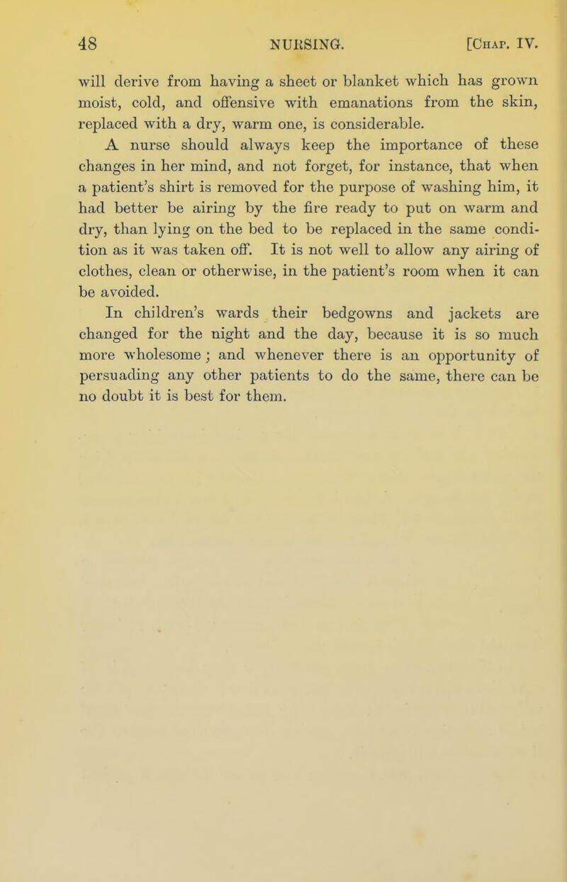 will derive from having a sheet or blanket which has grown moist, cold, and offensive with emanations from the skin, replaced with a dry, warm one, is considerable. A nurse should always keep the importance of these changes in her mind, and not forget, for instance, that when a patient's shirt is removed for the purpose of washing him, it had better be airing by the fire ready to put on warm and dry, than lying on the bed to be replaced in the same condi- tion as it was taken off. It is not well to allow any airing of clothes, clean or otherwise, in the patient's room when it can be avoided. In children's wards their bedgowns and jackets are changed for the night and the day, because it is so much more wholesome; and whenever there is an opportunity of persuading any other patients to do the same, there can be no doubt it is best for them.
