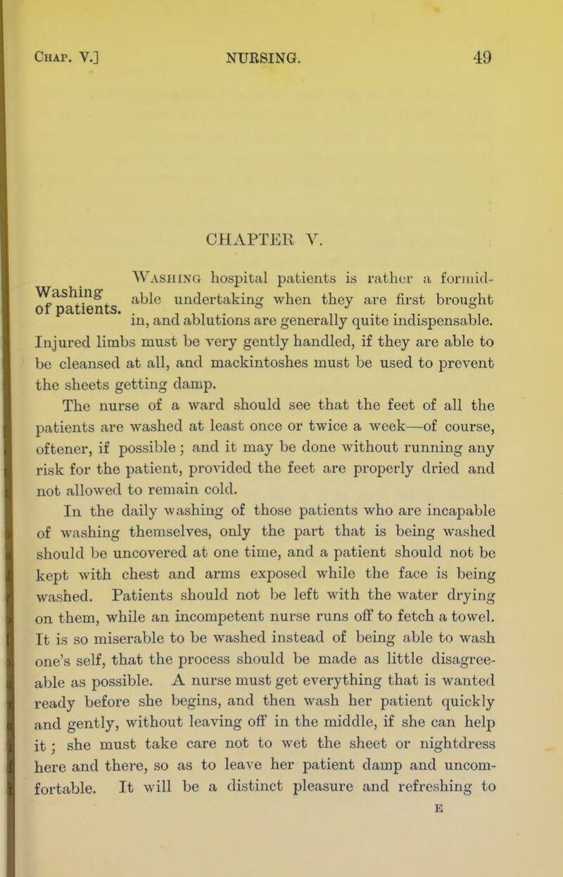 CHAPTER V. Washing hospital patients is rather a foriJiid- Washing ^^^q undertaking when they are first brought or ij3«Li6iiLS* in, and ablutions are generally quite indispensable. Injured limbs must be very gently handled, if they are able to be cleansed at all, and mackintoshes must be used to prevent the sheets getting damp. The nurse of a ward should see that the feet of all the patients are washed at least once or twice a week—of course, oftener, if possible; and it may be done without running any risk for the patient, provided the feet are properly dried and not allowed to remain cold. In the daily washing of those patients who are incapable of washing themselves, only the part that is being washed should be uncovered at one time, and a patient should not be kept with chest and arms exposed while the face is being washed. Patients should not be left with the water drying on them, while an incompetent nurse runs olf to fetch a towel. It is so miserable to be washed instead of being able to wash one's self, that the process should be made as little disagree- able as possible. A nurse must get everything that is wanted ready before she begins, and then wash her patient quickly and gently, without leaving off in the middle, if she can help it; she must take care not to wet the sheet or nightdress here and there, so as to leave her patient damp and uncom- fortable. It will be a distinct pleasure and refreshing to E