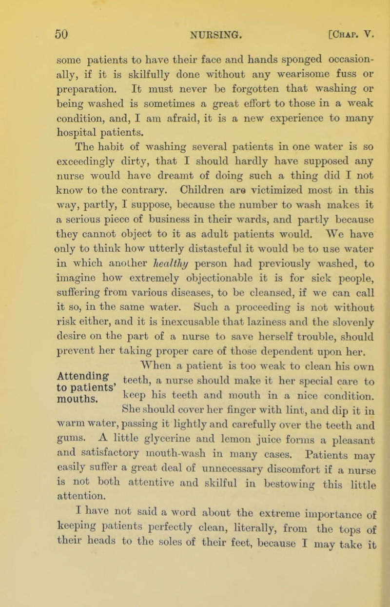 some patients to have their face and hands sponged occasion- ally, if it is skilfully done without any wearisome fuss or preparation. It must never be forgotten that washing or being Avashed is sometimes a great effort to those in a weak condition, and, I am afraid, it is a new experience to many hospital patients. The habit of washing several patients in one water is so exceedingly dirty, that I should hardly have supposed any nurse would have dreamt of doing such a thing did I not know to the contrary. Children are victimized most in this way, partly, I suppose, because the number to wash makes it a serious piece of business in their wards, and partly because they cannot object to it as adult patients would. We have only to think how utterly distasteful it would be to use water in which another healthj person had previously washed, to imagine how extremely objectionable it is for sick people, suffering from various diseases, to be cleansed, if we can call it so, in the same water. Such a proceeding is not without risk either, and it is inexcusable that laziness and the slovenly desire on the part of a nurse to save herself trouble, should prevent her taking proper care of those dependent upon her. When a patient is too weak to clean his own Attending- teeth, a nurse should make it her special care to to patients' , , . , ,, , , . . mouths. I^eep nis teeth and mouth m a nice condition. She should cover her finger with lint, and dip it in warm water, passing it lightly and carefully over the teeth and gums. A little glycerine and lemon juice forms a pleasant and satisfactory mouth-wash in many cases. Patients may easily suffer a great deal of unnecessary discomfort if a nurse is not both attentive and skilful in bestowing this little attention. I have not said a word about the extreme importance of keeping patients perfectly clean, literally, from the tops of their heads to the soles of their feet, because I may take it
