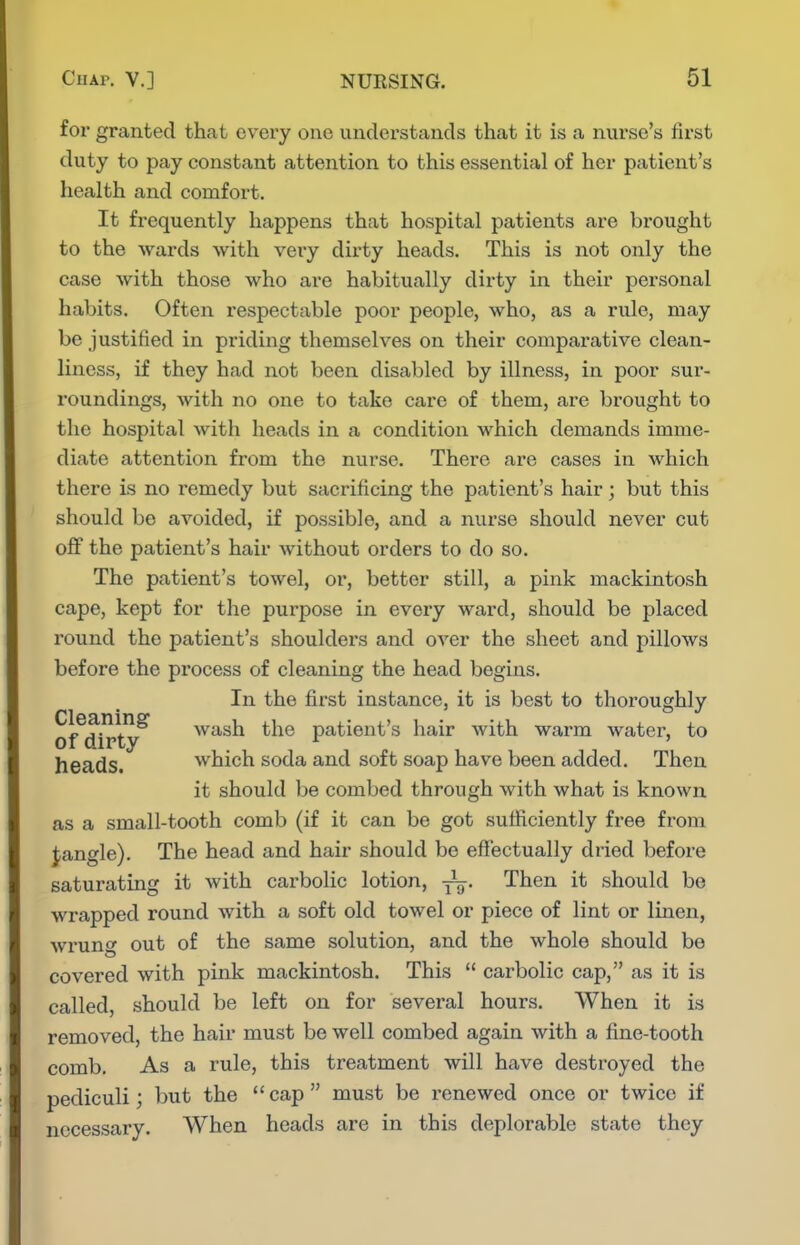 for granted that every one understands that it is a nurse's first duty to pay constant attention to this essential of her patient's health and comfort. It frequently happens that hospital patients are brought to the wards with very dirty heads. This is not only the case with those who are habitually dirty in their personal habits. Often respectable poor people, who, as a rule, may be justified in priding themselves on their comparative clean- liness, if they had not been disabled by illness, in poor sur- I'oundings, with no one to take care of them, are brought to the hospital with heads in a condition which demands imme- diate attention from the nurse. There are cases in which there is no remedy but sacrificing the patient's hair; but this should be avoided, if possible, and a nurse should never cut off the patient's hair without orders to do so. The patient's towel, or, better still, a pink mackintosh cape, kept for the purpose in every ward, should be placed round the patient's shoulders and over the sheet and pillows before the process of cleaning the head begins. In the first instance, it is best to thoroughly of^di^ty^ wash the patient's hair with warm water, to heads. which soda and soft soap have been added. Then it should be combed through with what is known as a small-tooth comb (if it can be got sufficiently free from Jangle). The head and hair should be effectually dried before saturating it with carbolic lotion, Then it should bo wrapped round with a soft old towel or piece of lint or linen, wrun<^ out of the same solution, and the whole should be covered with pink mackintosh. This  carbolic cap, as it is called, should be left on for several hours. When it is removed, the hair must be well combed again with a fine-tooth comb. As a rule, this treatment will have destroyed the pediculi; but the cap must be renewed once or twice if necessary. When heads are in this deplorable state they