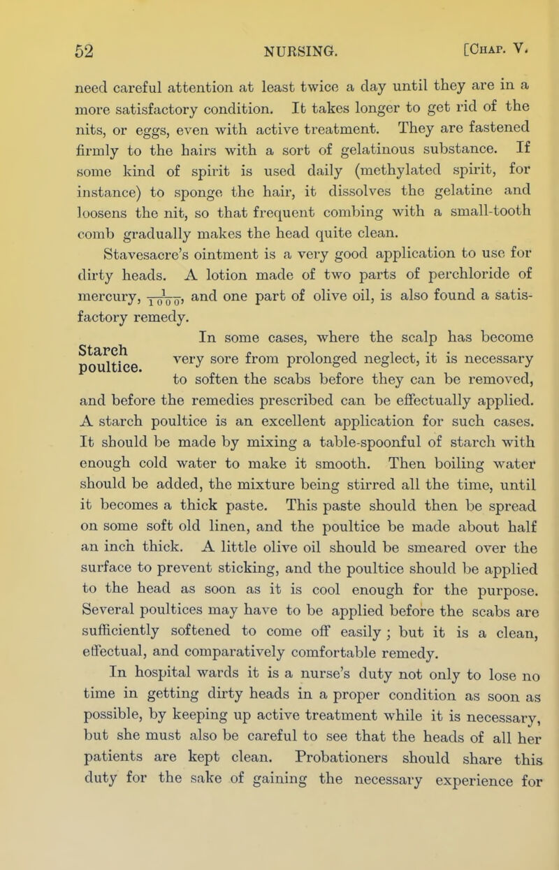 need careful attention at least twice a day until they are in a more satisfactory condition. It takes longer to get rid of the nits, or eggs, even with active treatment. They are fastened firmly to the hairs with a sort of gelatinous substance. If some kind of spirit is used daily (methylated spirit, for instance) to sponge the hair, it dissolves the gelatine and loosens the nit, so that frequent combing with a small-tooth comb gradually makes the head quite clean. Stavesacre's ointment is a very good application to use for dirty heads. A lotion made of two parts of perchloride of mercury, yooo' P^^^ olive oil, is also found a satis- factory remedy. In some cases, where the scalp has become Starch poultice very sore from prolonged neglect, it is necessary to soften the scabs before they can be removed, and before the remedies prescribed can be effectually applied. A starch poultice is an excellent application for such cases. It should be made by mixing a table-spoonful of starch with enough cold water to make it smooth. Then boiling water should be added, the mixture being stirred all the time, until it becomes a thick paste. This paste should then be spread on some soft old linen, and the poultice be made about half an inch thick. A little olive oil should be smeared over the surface to prevent sticking, and the poultice should be applied to the head as soon as it is cool enough for the purpose. Several poultices may have to be applied before the scabs are sufficiently softened to come off easily ; but it is a clean, effectual, and comparatively comfortable remedy. In hospital wards it is a nurse's duty not only to lose no time in getting dirty heads in a proper condition as soon as possible, by keeping up active treatment while it is necessary, but she must also be careful to see that the heads of all her patients are kept clean. Probationers should share this duty for the sake of gaining the necessary experience for
