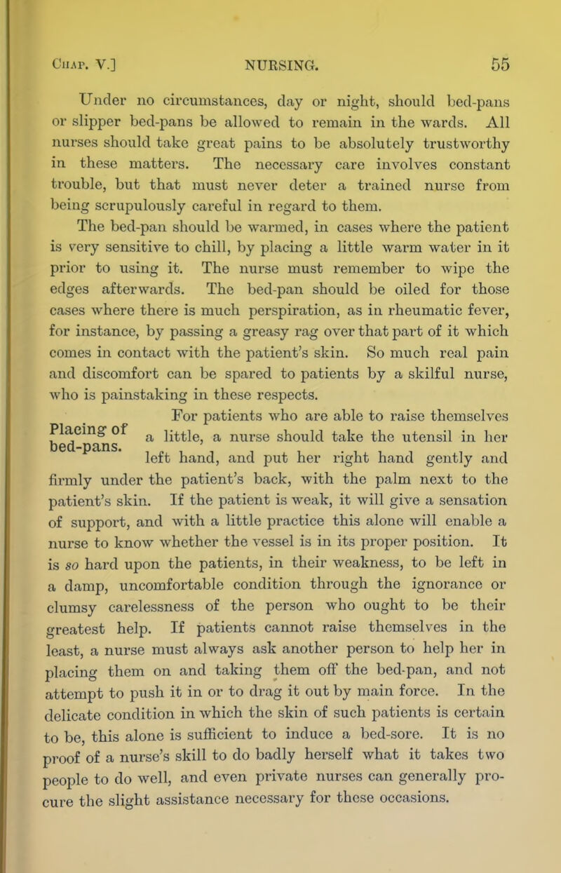 Under no circumstances, day or night, should bed-pans or slipper bed-pans be allowed to remain in the wards. All nurses should take great pains to be absolutely trustworthy in these matters. The necessary care involves constant trouble, but that must never deter a trained nurse from being scrupulously careful in regard to them. The bed-pan should be warmed, in cases where the patient is very sensitive to chill, by placing a little warm water in it prior to using it. The nurse must remember to wipe the edges afterwards. The bed-pan should be oiled for those cases where there is much perspiration, as in rheumatic fever, for instance, by passing a greasy rag over that part of it which comes in contact with the patient's skin. So much real pain and discomfort can be spared to patients by a skilful nurse, who is painstaking in these respects. For patients who are able to raise themselves Placing of ^ little, a nurse should take the utensil in her bed-pans. left hand, and put her right hand gently and firmly under the patient's back, with the palm next to the patient's skin. If the patient is weak, it will give a sensation of support, and with a little practice this alone will enable a nurse to know whether the vessel is in its proper position. It is so hard upon the patients, in their weakness, to be left in a damp, uncomfortable condition through the ignorance or clumsy carelessness of the person who ought to be their greatest help. If patients cannot raise themselves in the least, a nui'se must always ask another person to help her in placing them on and taking them off the bed-pan, and not attempt to push it in or to drag it out by main force. In the delicate condition in which the skin of such patients is certain to be, this alone is sufficient to induce a bed-sore. It is no proof of a nurse's skill to do badly herself what it takes two people to do well, and even private nurses can generally pro- cure the slight assistance necessary for these occasions.