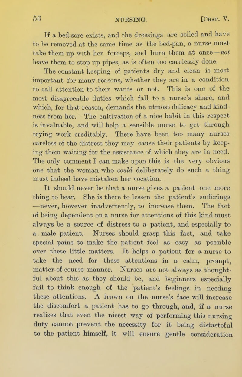 If a bed-sore exists, and the dressings are soiled and have to be removed at the same time as the bed-pan, a nurse must take them up with her forceps, and burn them at once—not leave them to stop up pipes, as is often too carelessly done. The constant keeping of patients dry and clean is most important for many reasons, whether they are in a condition to call attention to their wants or not. This is one of the most disagreeable duties which fall to a nurse's share, and which, for that reason, demands the utmost delicacy and kind- ness from hei\ The cultivation of a nice habit in this respect is invaluable, and will help a sensible nurse to get through trying work creditably. There have been too many nurses careless of the distress they may cause their patients by keep- ing them waiting for the assistance of which they are in need. The only comment I can make upon this is the very obvious one that the woman who could deliberately do such a thing must indeed have mistaken her vocation. It should never be that a nurse gives a patient one more thing to bear. She is there to lessen the patient's sufferings —never, however inadvertently, to increase them. The fact of being dependent on a nurse for attentions of this kind must always be a source of distress to a patient, and especially to a male patient. Nurses should grasp this fact, and take special pains to make the patient feel as easy as possible over these little matters. It helps a patient for a nurse to take the need for these attentions in a calm, prompt, matter-of-course manner. Nurses are not always as thought- ful about this as they should be, and beginners especially fail to think enough of the patient's feelings in needing these attentions. A frown on the nurse's face will increase the discomfort a patient has to go through, and, if a nurse realizes that even the nicest way of performing this nursing duty cannot prevent the necessity for it being distasteful to the patient himself, it will ensure gentle consideration