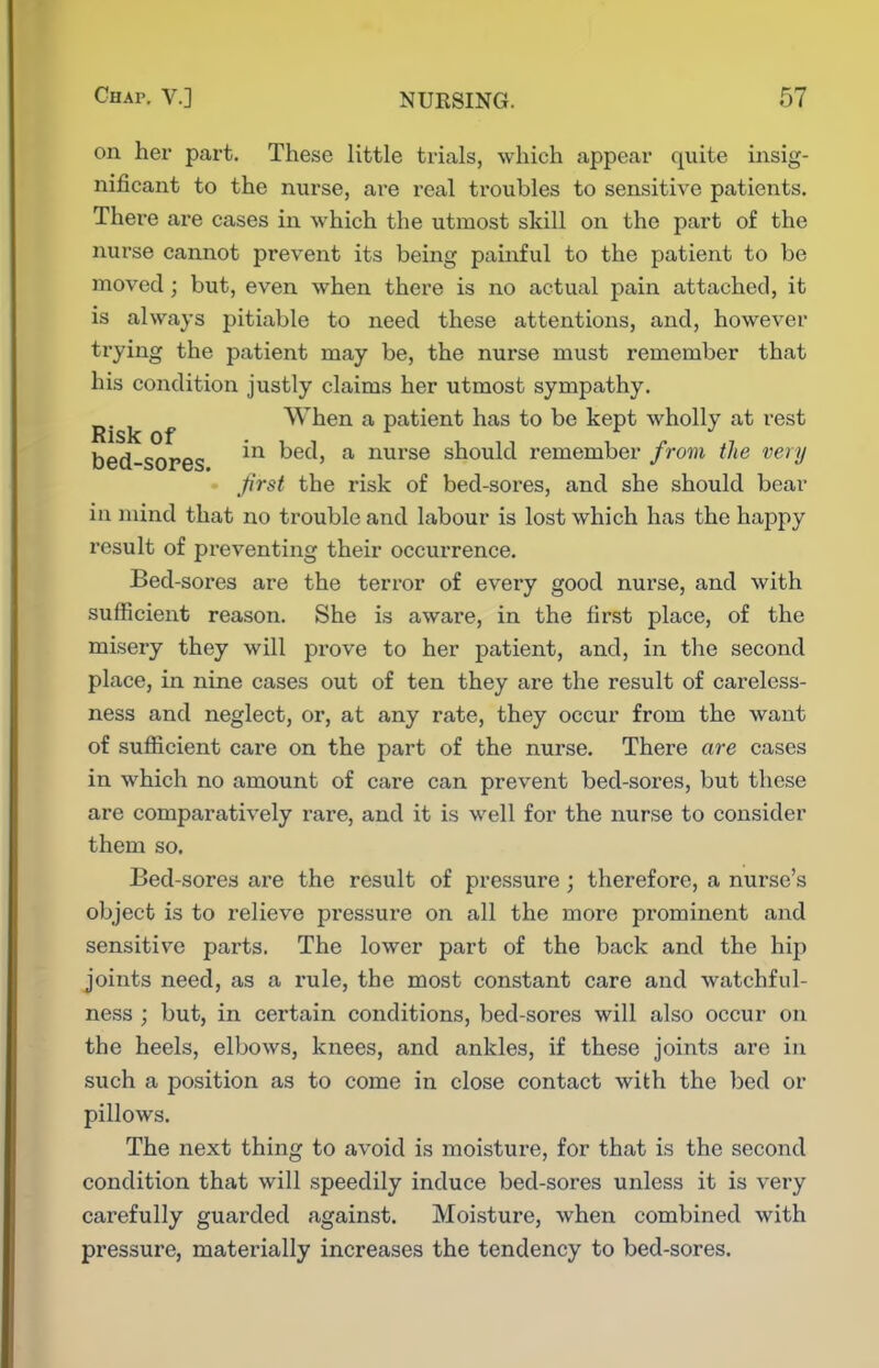 on her part. These little trials, which appear quite insig- nificant to the nurse, are real troubles to sensitive patients. There are cases in which the utmost skill on the part of the nurse cannot prevent its being painful to the patient to be moved; but, even when there is no actual pain attached, it is always pitiable to need these attentions, and, however trying the patient may be, the nurse must remember that his condition justly claims her utmost sympathy. ^.^^ ^ When a patient has to be kept wholly at rest bed-sores hed, a nurse should remember from the very first the risk of bed-sores, and she should bear in mind that no trouble and labour is lost which has the happy result of preventing their occurrence. Bed-sores are the terror of every good nurse, and with sufficient reason. She is aware, in the first place, of the misery they will prove to her patient, and, in the second place, in nine cases out of ten they are the result of careless- ness and neglect, or, at any rate, they occur from the want of sufficient care on the part of the nurse. There are cases in which no amount of care can prevent bed-sores, but these are comparatively rare, and it is well for the nurse to consider them so. Bed-sores are the result of pressure; therefore, a nurse's object is to relieve pz'essure on all the more prominent and sensitive pai'ts. The lower part of the back and the hip joints need, as a rule, the most constant care and watchful- ness ; but, in certain conditions, bed-sores will also occur on the heels, elbows, knees, and ankles, if these joints are in such a position as to come in close contact with the bed or pillows. The next thing to avoid is moisture, for that is the second condition that will speedily induce bed-sores unless it is very carefully guarded against. Moisture, when combined with pressure, materially increases the tendency to bed-sores.