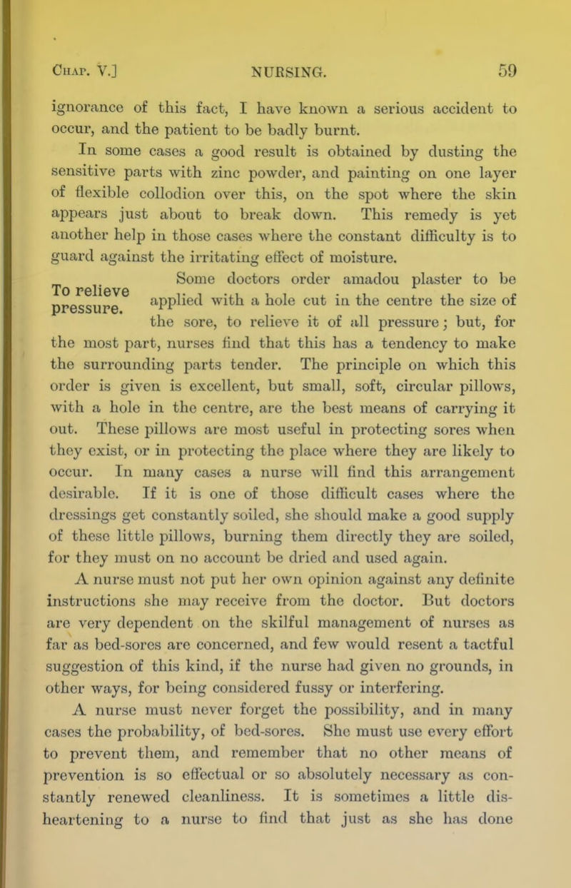 ignorance of this fact, I have known a serious accident to occur, and the patient to be badly burnt. In some cases a good result is obtained by dusting the sensitive parts with zinc powder, and painting on one layer of flexible collodion over this, on the spot whore the skin aj^pears just about to break down. This remedy is yet another help in those cases where the constant difficulty is to guard against the irritating effect of moisture. Some doctors order amadou plaster to be To pbIIgvg nr>occiir.Q applied with a hole cut in the centre the size of the sore, to relieve it of all pressure; but, for the most part, nurses find that this has a tendency to make the surrounding parts tender. The principle on which this order is given is excellent, but small, soft, circular pillows, with a hole in the centre, are the best means of carrying it out. These pillows are most useful in protecting sores when they exist, or in protecting the place where they are likely to occur. In many cases a nurse will find this arrangement desirable. If it is one of those difficult cases where the dressings get constantly soiled, she should make a good supply of these little pillows, burning them directly they are soiled, for they must on no account be dried and used again. A nurse must not put her own opinion against any definite instructions she may receive from the doctor. But doctors are very dependent on the skilful management of nurses as far as bed-sores are concerned, and few would resent a tactful suggestion of this kind, if the nurse had given no grounds, in other ways, for being considered fussy or interfering. A nurse must never forget the possibility, and in many cases the probability, of bed-sores. She must use every effort to prevent them, and remember that no other means of prevention is so effectual or so absolutely necessary as con- stantly renewed cleanliness. It is sometimes a little dis- heartening to a nui'se to find that just as she has done