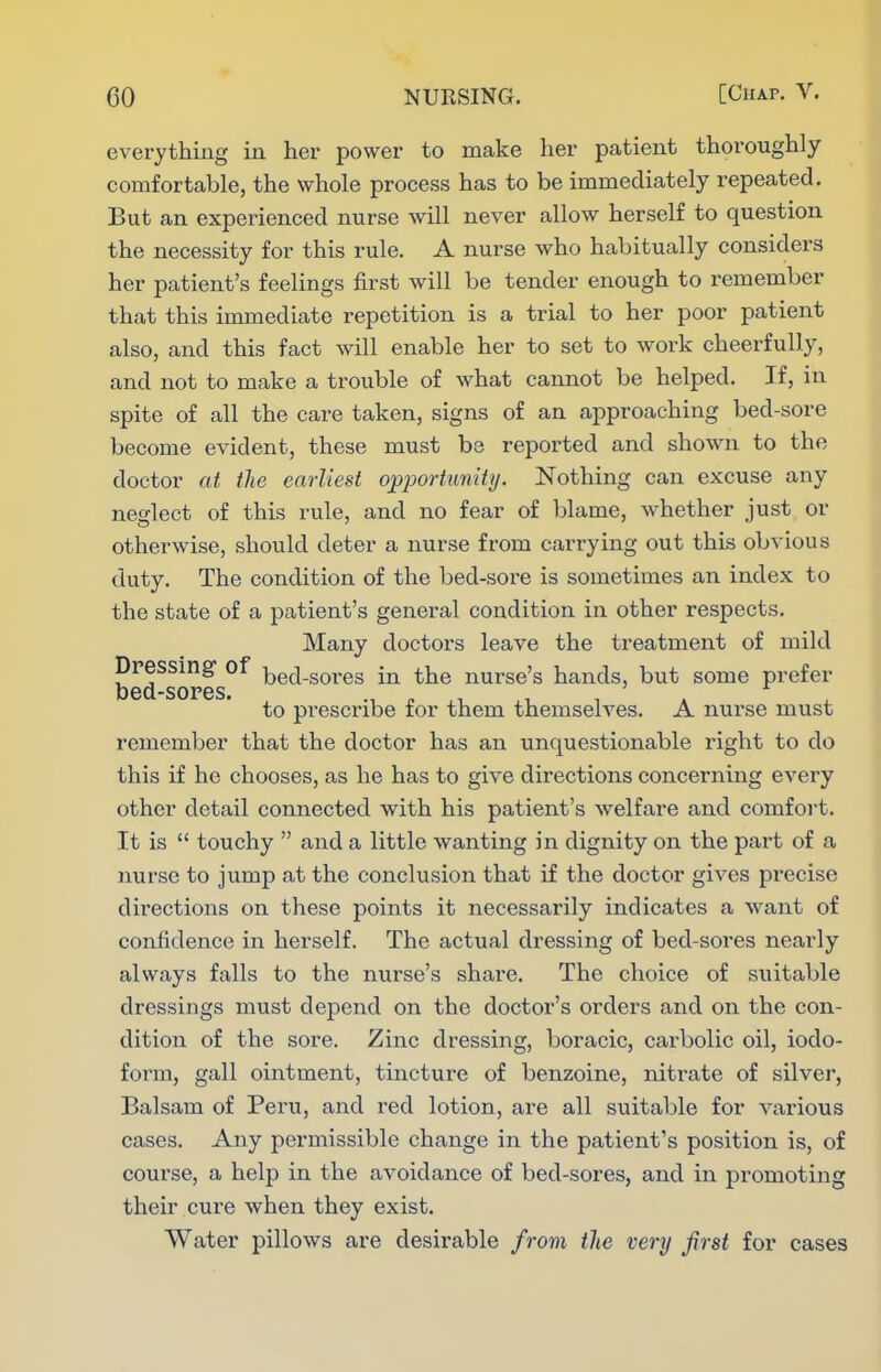 everything in her power to make her patient thoroughly comfortable, the whole process has to be immediately repeated. But an experienced nurse will never allow herself to question the necessity for this rule. A nurse who habitually considers her patient's feelings first will be tender enough to remember that this immediate repetition is a trial to her poor patient also, and this fact will enable her to set to work cheerfully, and not to make a trouble of what cannot be helped. If, in spite of all the care taken, signs of an approaching bed-sore become evident, these must bs reported and shown to the doctor at the earliest opj^ortmrity. Nothing can excuse any neglect of this rule, and no fear of blame, whether just or otherwise, should deter a nurse from carrying out this obvious duty. The condition of the bed-sore is sometimes an index to the state of a patient's general condition in other respects. Many doctors leave the treatment of mild Dressing- of i^ed-soi-es in the nurse's hands, but some prefer bed-sores. to prescribe for them themselves. A nurse must remember that the doctor has an unquestionable right to do this if he chooses, as he has to give directions concerning every other detail connected with his patient's welfare and comfoi't. It is  touchy  and a little wanting in dignity on the part of a nurse to jump at the conclusion that if the doctor gives precise directions on these points it necessarily indicates a want of confidence in herself. The actual dressing of bed-sores nearly always falls to the nurse's share. The choice of suitable dressings must depend on the doctor's orders and on the con- dition of the sore. Zinc dressing, boracic, carbolic oil, iodo- form, gall ointment, tincture of benzoine, nitrate of silver, Balsam of Peru, and red lotion, are all suitable for various cases. Any permissible change in the patient's position is, of course, a help in the avoidance of bed-sores, and in promoting their cure when they exist. Water pillows are desirable from the very first for cases