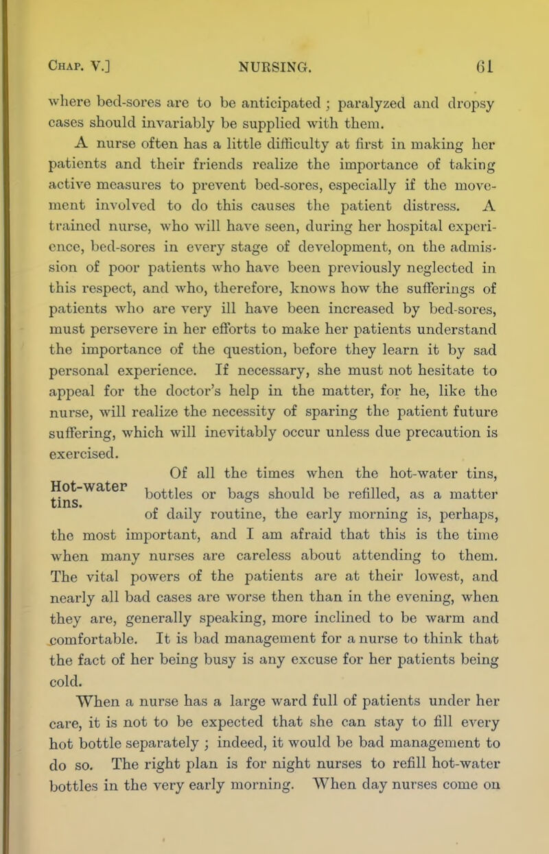 where bed-soi'es are to be anticipated ; paralyzed and dropsy cases should invariably be supplied with them. A nurse often has a little difficulty at first in making her patients and their friends realize the importance of taking active measures to prevent bed-sores, especially if the move- ment involved to do this causes the patient distress. A trained nurse, who will have seen, during her hospital experi- ence, bed-sores in every stage of development, on the admis- sion of poor patients who have been previously neglected in this respect, and who, therefore, knows how the sufferings of patients who are very ill have been increased by bed-sores, must persevere in her efforts to make her patients understand the importance of the question, before they learn it by sad personal experience. If necessary, she must not hesitate to appeal for the doctor's help in the matter, for he, like the nurse, will realize the necessity of sparing the patient future suffering, which will inevitably occur unless due precaution is exercised. Of all the times when the hot-water tins, ^.^^ bottles or bags should be refilled, as a matter of daily routine, the early morning is, perhaps, the most important, and I am afraid that this is the time when many nurses ai-e careless about attending to them. The vital powers of the patients are at their lowest, and nearly all bad cases are worse then than in the evening, when they are, generally speaking, more inclined to be warm and comfortable. It is bad management for a nuz'se to think that the fact of her being busy is any excuse for her patients being cold. When a nurse has a large ward full of patients under her care, it is not to be expected that she can stay to fill eA^ery hot bottle separately ; indeed, it would be bad management to do so. The right plan is for night nurses to refill hot-water bottles in the very early morning. When day nurses come on