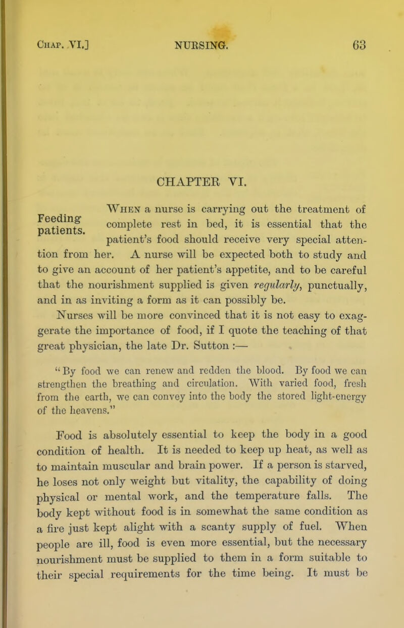 CHAPTER VI. When a nurse is carrying out the treatment of Feeding complete rest in bed, it is essential that the patients. .,^11 patient s food should receive very special atten- tion from her. A nurse will be expected both to study and to give an account of her patient's appetite, and to be careful that the nourishment supplied is given regularly^ punctually, and in as inviting a form as it can possibly be. Nurses Avill be more convinced that it is not easy to exag- gerate the importance of food, if I quote the teaching of that great physician, the late Dr. Sutton :—  By food we can renew and redden the blood. By food we can strengtlien the breathing and circulation. With varied food, fresh from the earth, we can convey into the body tlie stored liglit-cnergy of the heavens. Food is absolutely essential to keep the body in a good condition of health. It is needed to keep up heat, as well as to maintain muscular and brain power. If a person is starved, he loses not only weight but vitality, the capability of doing physical or mental work, and the temperature falls. The body kept without food is in somewhat the same condition as a tire just kept alight with a scanty supply of fuel. When people are ill, food is even more essential, but the necessary nourishment must be supplied to them in a form suitable to their special requirements for the time being. It must be