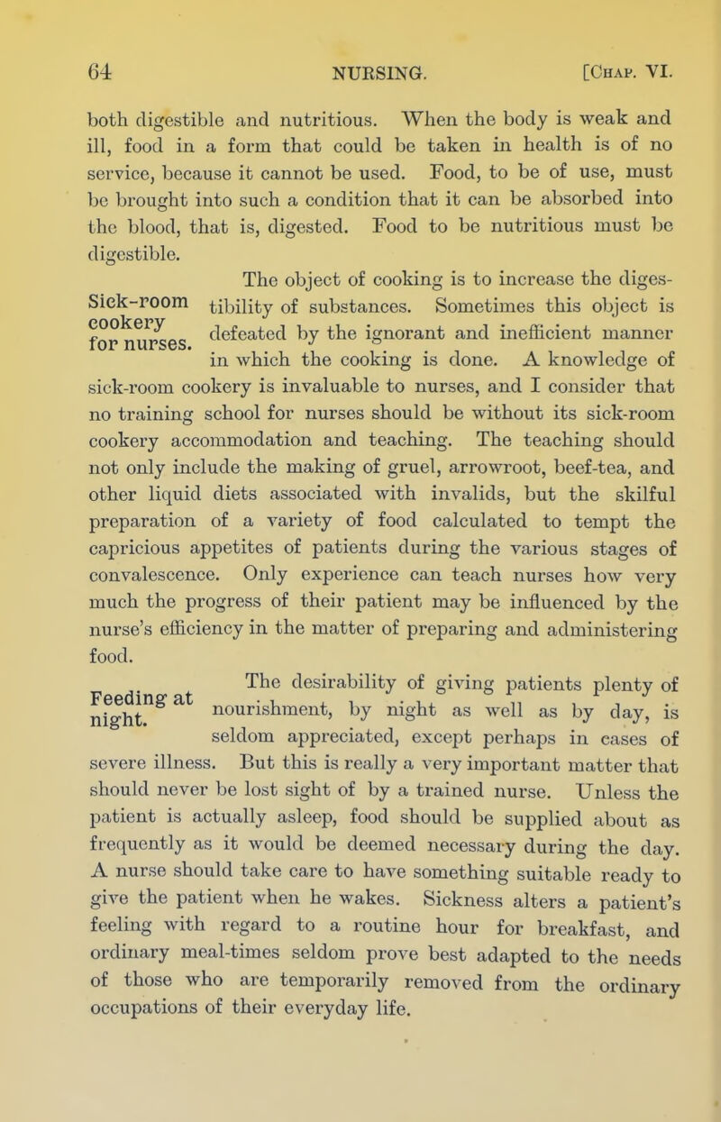 both digestible and nutritious. When the body is weak and ill, food in a form that could be taken in health is of no service, because it cannot be used. Food, to be of use, must be brought into such a condition that it can be absorbed into the blood, that is, digested. Food to be nutritious must be digestible. The object of cooking is to increase the diges- Sick-room tibility of substances. Sometimes this object is for nurses defeated by the ignorant and inefficient manner in which the cooking is done. A knowledge of sick-room cookery is invaluable to nurses, and I consider that no training school for nurses should be without its sick-room cookery accommodation and teaching. The teaching should not only include the making of gruel, arrowroot, beef-tea, and other liquid diets associated with invalids, but the skilful preparation of a variety of food calculated to tempt the capricious appetites of patients during the various stages of convalescence. Only experience can teach nurses how very much the progress of their patient may be influenced by the nurse's efficiency in the matter of preparing and administering food. The desirability of giving patients plenty of nfght^^^ nourishment, by night as well as by day, is seldom appreciated, except perhaps in eases of severe illness. But this is really a very important matter that should never be lost sight of by a trained nurse. Unless the patient is actually asleep, food should be supplied about as frequently as it would be deemed necessary during the day. A nurse should take care to have something suitable ready to give the patient when he wakes. Sickness alters a patient's feeling with regard to a routine hour for breakfast, and ordinary meal-times seldom prove best adapted to the needs of those who are temporarily removed from the ordinary occupations of their everyday life.