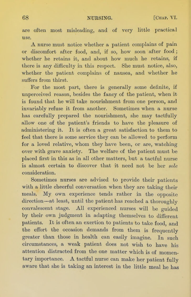 are often most misleading, and of very little practical use. A nurse must notice whether a patient complains of pain or discomfort after food, and, if so, how soon after food; whether he retains it, and about how much he retains, if there is any difficulty in this respect. She must notice, also, whether the patient complains of nausea, and whether he suffers from thirst. For the most part, there is generally some definite, if unperceived reason, besides the fancy of the patient, when it is found that he will take nourishment from one person, and invariably refuse it from another. Sometimes when a nurse has carefully prepared the nourishment, she may tactfully allow one of the patient's friends to have the pleasure of administering it. It is often a great satisfaction to them to feel that there is some service they can be allowed to perform for a loved relative, whom they have been, or are, watching over with grave anxiety. The welfare of the patient must be placed first in this as in all other matters, but a tactful nurse is almost certain to discover that it need not be her sole consideration. Sometimes nurses are advised to proAnlde their patients with a little cheerful conversation when they are taking their meals. My own experience tends rather in the opposite direction—at least, until the patient has reached a thoroughly convalescent stage. All experienced nurses will be guided by their own judgment in adapting themselves to different patients. It is often an exertion to patients to take food, and the efibrt the occasion demands from them is frequently greater than those in health can easily imagine. In such circumstances, a weak patient does not wish to have his attention distracted from the one matter which is of momen- tary importance. A tactful nurse can make her patient fully aware that she is taking an interest in the little meal he has