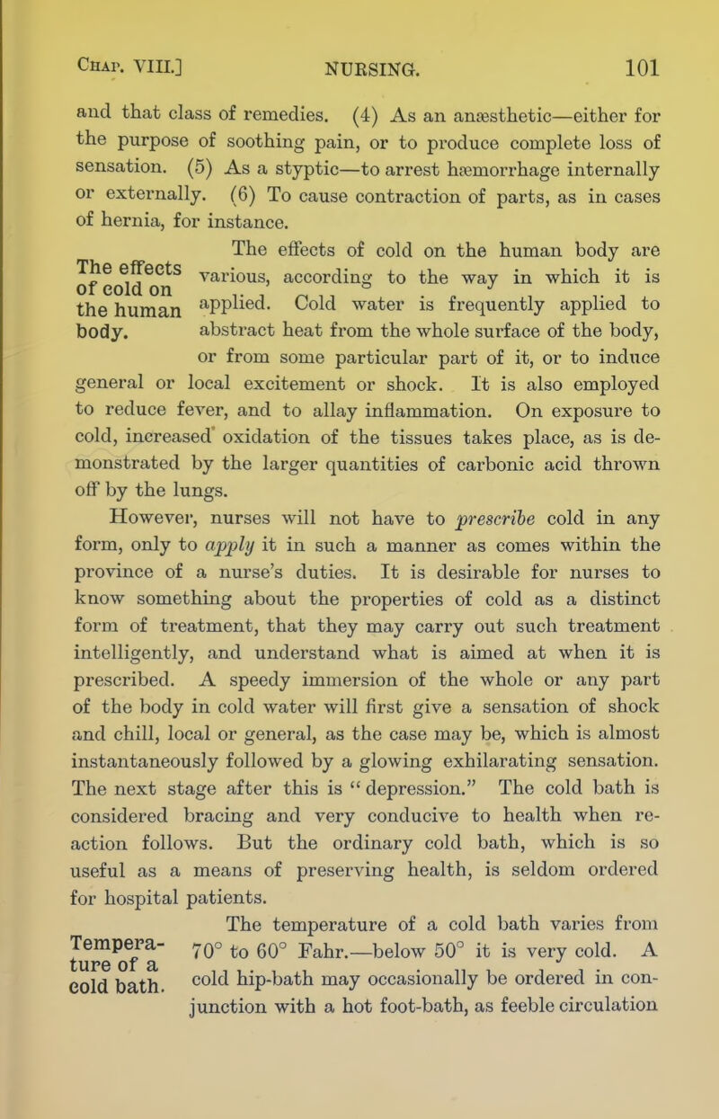 and that class of remedies. (4) As an anaesthetic—either for the purpose of soothing pain, or to produce complete loss of sensation. (5) As a styptic—to arrest hajmorrhage internally or externally. (6) To cause contraction of parts, as in cases of hernia, for instance. The effects of cold on the human body are The effects various, according to the way in which it is of cold on the human ^PPl^^^- Cold water is frequently applied to body. abstract heat from the whole surface of the body, or from some particular part of it, or to induce general or local excitement or shock. It is also employed to reduce fever, and to allay inflammation. On exposure to cold, increased' oxidation of the tissues takes place, as is de- monstrated by the larger quantities of carbonic acid thrown off by the lungs. However, nurses will not have to prescribe cold in any form, only to apply it in such a manner as comes within the province of a nurse's duties. It is desirable for nurses to know something about the properties of cold as a distinct form of treatment, that they may carry out such treatment intelligently, and understand what is aimed at when it is prescribed. A speedy immersion of the whole or any part of the body in cold water will first give a sensation of shock and chill, local or general, as the case may be, which is almost instantaneously followed by a glowing exhilarating sensation. The next stage after this is  depression. The cold bath is considered bracing and very conducive to health when re- action follows. But the ordinary cold bath, which is so useful as a means of preserving health, is seldom ordered for hospital patients. The temperature of a cold bath varies from ture oTa ^° Fahr.—below 50° it is very cold. A cold bath. hip-bath may occasionally be ordered in con- junction with a hot foot-bath, as feeble circulation