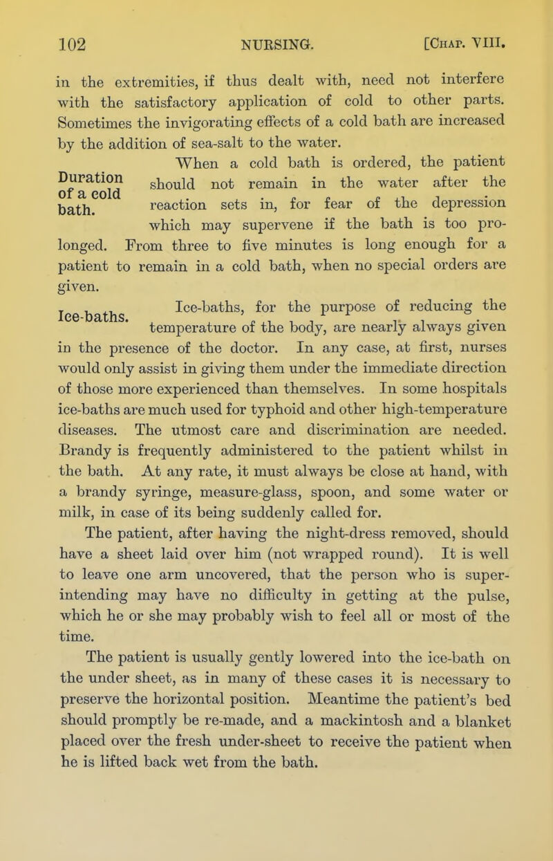 in the extremities, if thus dealt with, need not interfere with the satisfactory application of cold to other parts. Sometimes the invigorating effects of a cold bath are increased by the addition of sea-salt to the water. When a cold bath is ordered, the patient Duration should not remain in the water after the of a cold . , . r. i. ^^.1,1 bath. reaction sets m, for fear of the depression which may supervene if the bath is too pro- longed. From three to five minutes is long enough for a patient to remain in a cold bath, when no special orders are given. lee baths Ice-baths, for the purpose of reducing the temperature of the body, are nearly always given in the presence of the doctor. In any case, at first, nurses would only assist in gi^Tug them under the immediate direction of those more experienced than themselves. In some hospitals ice-baths are much used for typhoid and other high-temperature diseases. The utmost care and discrimination are needed. Brandy is frequently administered to the patient whilst in the bath. At any rate, it must always be close at hand, with a brandy syringe, measure-glass, spoon, and some water or milk, in case of its being suddenly called for. The patient, after having the night-dress removed, should have a sheet laid over him (not wrapped round). It is well to leave one arm uncovered, that the person who is super- intending may have no difiiculty in getting at the pulse, which he or she may probably wish to feel all or most of the time. The patient is usually gently lowered into the ice-bath on the under sheet, as in many of these cases it is necessary to preserve the horizontal position. Meantime the patient's bed should promptly be re-made, and a mackintosh and a blanket placed over the fresh under-sheet to receive the patient when he is lifted back wet from the bath.