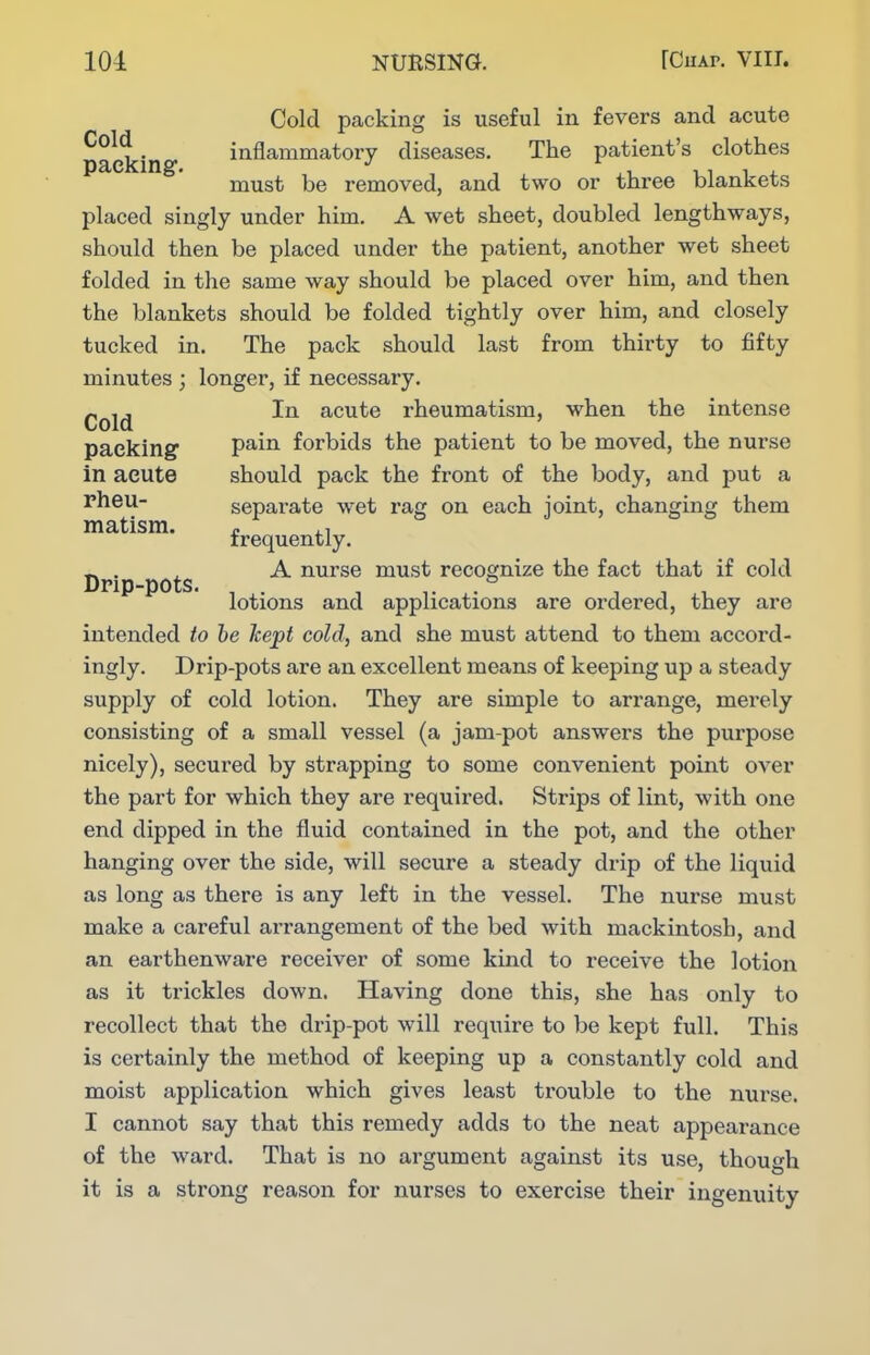 Cold packing is useful in fevers and acute packing inflammatory diseases. The patient's clothes must be removed, and two or three blankets placed singly under him. A wet sheet, doubled lengthways, should then be placed under the patient, another wet sheet folded in the same way should be placed over him, and then the blankets should be folded tightly over him, and closely tucked in. The pack should last from thirty to fifty minutes ; longer, if necessary. ^ ,, In acute rheumatism, when the intense Cold packing pain forbids the patient to be moved, the nurse in acute should pack the front of the body, and put a rheu- separate wet rag on each joint, changing them matism. ^ frequently. _ . ^ A nurse must recognize the fact that if cold Drip-pots. , . , . ,11 lotions and applications are ordered, they are intended to he kept cold, and she must attend to them accord- ingly. Drip-pots are an excellent means of keeping up a steady supply of cold lotion. They are simple to arrange, merely consisting of a small vessel (a jam-pot answers the purpose nicely), secured by strapping to some convenient point over the part for which they are required. Strips of lint, with one end dipped in the fluid contained in the pot, and the other hanging over the side, will secure a steady drip of the liquid as long as there is any left in the vessel. The nurse must make a careful arrangement of the bed with mackintosh, and an earthenware receiver of some kind to receive the lotion as it trickles down. Having done this, she has only to recollect that the drip-pot will require to be kept full. This is certainly the method of keeping up a constantly cold and moist application which gives least trouble to the nurse. I cannot say that this remedy adds to the neat appearance of the ward. That is no argument against its use, though it is a strong reason for nurses to exercise their ingenuity