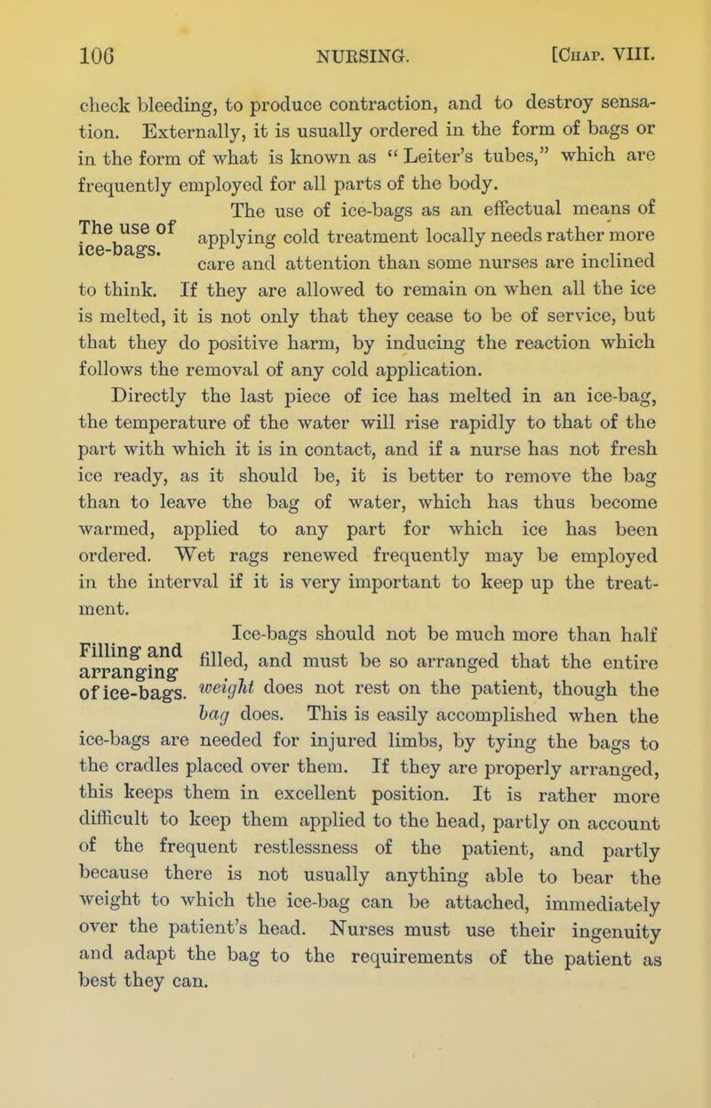 check bleeding, to produce contraction, and to destroy sensa- tion. Externally, it is usually ordered in the form of bags or in the form of what is known as  Leiter's tubes, which are frequently employed for all parts of the body. The use of ice-bags as an effectual means of Icehigs^^ applying cold treatment locally needs rather more care and attention than some nurses are inclined to think. If they are allowed to remain on when all the ice is melted, it is not only that they cease to be of service, but that they do positive harm, by inducing the reaction which follows the removal of any cold application. Directly the last piece of ice has melted in an ice-bag, the temperature of the water will rise rapidly to that of the part with which it is in contact, and if a nurse has not fresh ice ready, as it should be, it is better to remove the bag than to leave the bag of water, which has thus become warmed, applied to any part for which ice has been ordered. Wet rags renewed frequently may be employed in the interval if it is very important to keep up the treat- ment. Ice-bags should not be much more than half ^jj^^l^^^!^^ filled, and must be so arranged that the entire of iee-bags. '^'^^W^^ ^es not rest on the patient, though the hag does. This is easily accomplished when the ice-bags are needed for injured limbs, by tying the bags to the cradles placed over them. If they are properly arranged, this keeps them in excellent position. It is rather more difficult to keep them applied to the head, partly on account of the frequent restlessness of the patient, and partly because there is not usually anything able to bear the weight to which the ice-bag can be attached, immediately over the patient's head. Nurses must use their ingenuity and adapt the bag to the requirements of the patient as best they can.