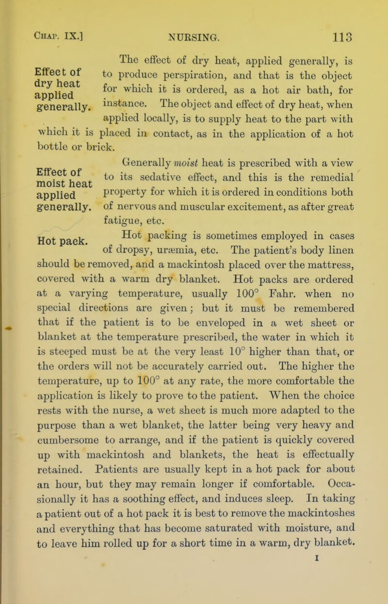 The effect of dry heat, applied generally, is EfTeet of to produce perspiration, and that is the object appUed^ for which it is ordered, as a hot air bath, for generally, ^'^stance. The object and effect of dry heat, when applied locally, is to supply heat to the part with which it is placed in contact, as in the application of a hot bottle or brick. Generally moist heat is prescribed with a view Effeet of j|.g sedative effect, and this is the remedial moist heat . , . applied property tor which it is ordered in conditions both generally, of nervous and muscular excitement, as after great fatigue, etc. Hot pack ^^^ packing is sometimes employed in cases of dropsy, uri^mia, etc. The patient's body linen should be removed, and a mackintosh placed over the mattress, covered with a warm dry blanket. Hot packs are ordered at a varying temperature, usually 100° Fahr. when no special directions are given; but it must be remembered that if the patient is to be enveloped in a wet sheet or blanket at the temperature prescribed, the water in which it is steeped must be at the very least 10° higher than that, or the orders will not be accurately carried out. The higher the temperature, up to 100° at any rate, the more comfortable the application is likely to prove to the patient. When the choice rests with the nurse, a wet sheet is much more adapted to the purpose than a wet blanket, the latter being very heavy and cumbersome to arrange, and if the patient is quickly covered up with mackintosh and blankets, the heat is effectually retained. Patients are usually kept in a hot pack for about an hour, but they may remain longer if comfortable. Occa- sionally it has a soothing effect, and induces sleep. In taking a patient out of a hot pack it is best to remove the mackintoshes and everything that has become saturated with moisture, and to leave him rolled up for a short time in a warm, dry blanket. I