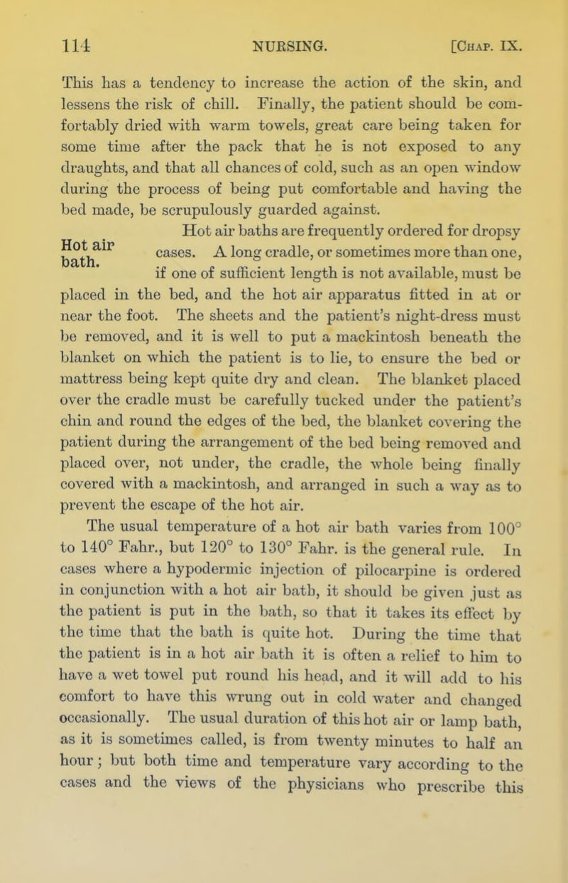 This has a tendency to increase the action of the skin, and lessens the risk of chill. Finally, the patient should be com- fortably dried with warm towels, great care being taken for some time after the pack that he is not exposed to any draughts, and that all chances of cold, such as an open window during the process of being put comfortable and having the bed made, be scrupulously guarded against. Hot air baths are frequently ordered for dropsy bath^^'^ cases. A long cradle, or sometimes more than one, if one of sufficient length is not available, must be placed in the bed, and the hot air apparatus fitted in at or near the foot. The sheets and the patient's night-dress must be removed, and it is well to put a mackintosh beneath the blanket on which the patient is to lie, to ensure the bed or mattress being kept quite dry and clean. The blaxiket placed over the cradle must be carefully tucked under the patient's chin and round the edges of the bed, the blanket covering the patient during the arrangement of the bed being removed and placed over, not under, the cradle, the whole being finally covered with a mackintosh, and arranged in such a way as to prevent the escape of the hot air. The usual temperature of a hot air bath varies from 100° to 140° Fahr., but 120° to 130° Fahr. is the general rule. In cases where a hypodermic injection of pilocarpine is ordered in conjunction with a hot air bath, it should be given just as the patient is put in the bath, so that it takes its effect by the time that the bath is quite hot. During the time that the patient is in a hot air bath it is often a relief to him to have a wet towel put round his head, and it will add to his comfort to have this wrung out in cold water and changed occasionally. The usual duration of this hot air or lamp bath, as it is sometimes called, is from twenty minutes to half an hour; but both time and temperature vary according to the cases and the views of the physicians who prescribe this