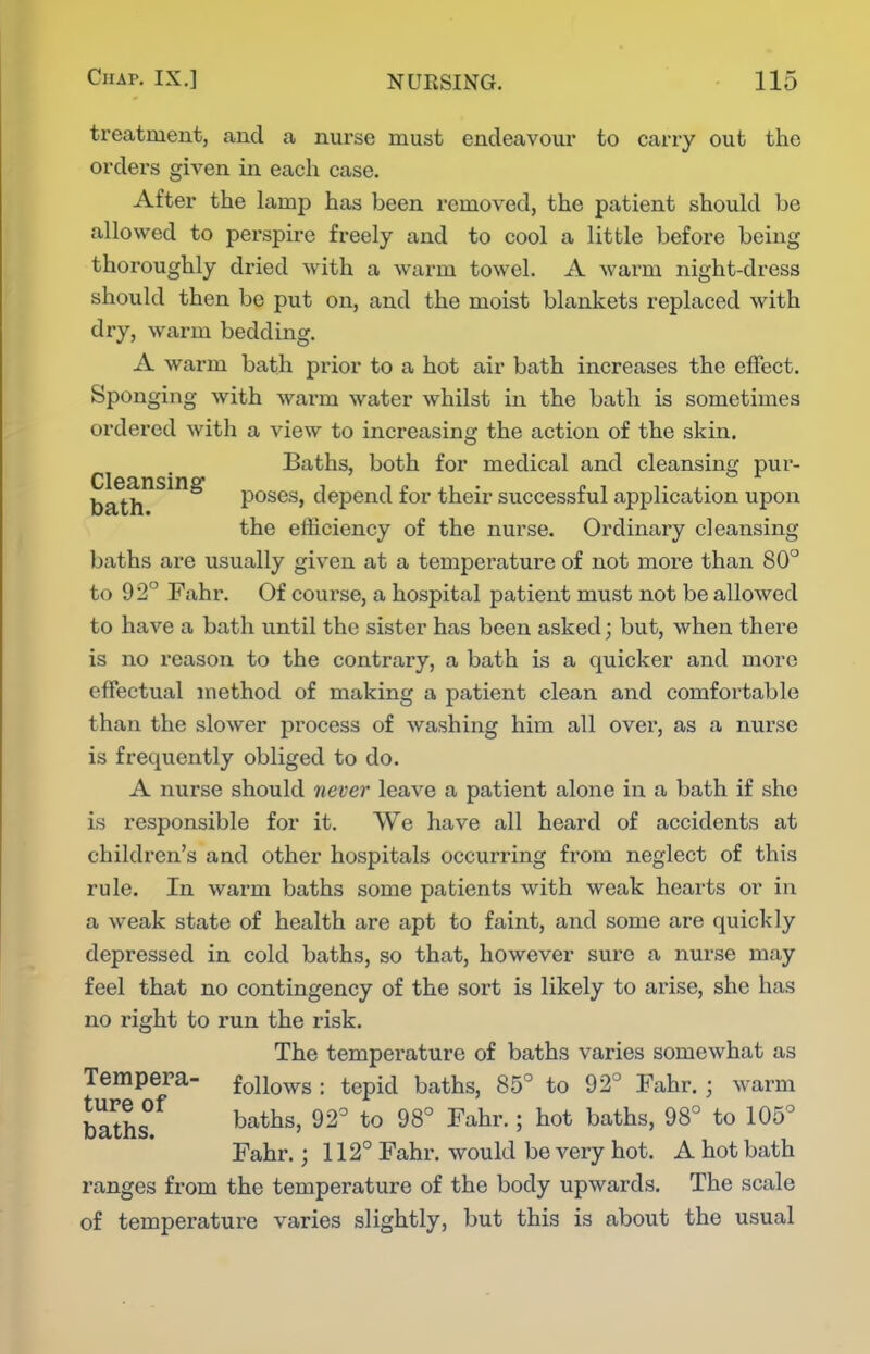 treatment, and a nurse must endeavour to carry out the orders given in each case. After the lamp has been removed, the patient should be allowed to perspire freely and to cool a little before being thoroughly dried with a warm towel. A warm night-dress should then be put on, and the moist blankets replaced with dry, warm bedding. A warm bath prior to a hot air bath increases the effect. Sponging with warm water whilst in the bath is sometimes ordered with a view to increasing the action of the skin. Baths, both for medical and cleansing pur- b^li^^^^^ poses, depend for their successful apjjlication upon the efficiency of the nurse. Ordinary cleansing baths are usually given at a temperature of not more than 80° to 92° Fahr. Of course, a hospital patient must not be allowed to have a bath until the sister has been asked; but, when there is no reason to the contrary, a bath is a quicker and more effectual method of making a patient clean and comfortable than the slower process of washing him all over, as a nurse is frequently obliged to do. A nurse should never leave a patient alone in a bath if she is responsible for it. We have all heard of accidents at children's and other hospitals occurring from neglect of this rule. In warm baths some patients with weak hearts or in a weak state of health are apt to faint, and some are quickly depressed in cold baths, so that, however sure a nurse may feel that no contingency of the sort is likely to arise, she has no right to run the risk. The temperature of baths varies somewhat as Tempera- follows : tepid baths, 85° to 92° Fahr.; warm Fahr.; 112° Fahr. would be very hot. A hot bath ranges from the temperature of the body upwards. The scale of temperature varies slightly, but this is about the usual