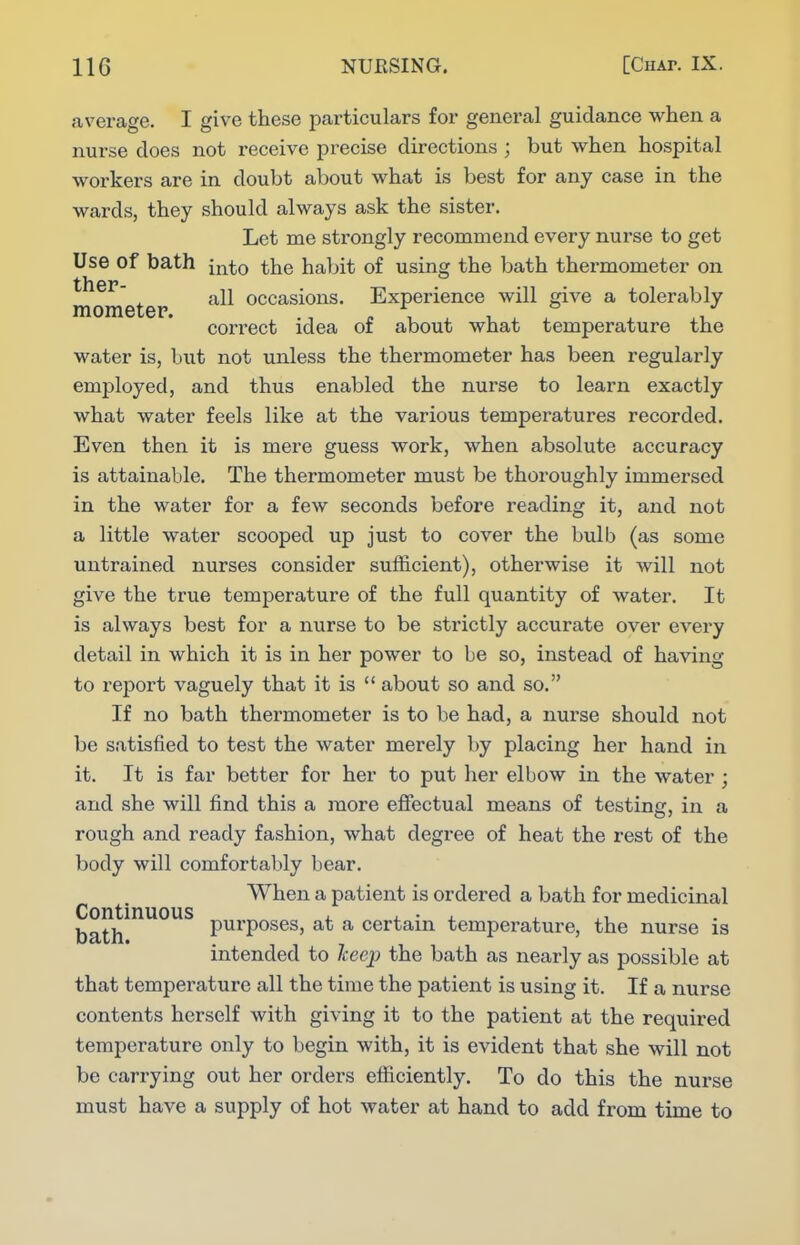 average. I give these particulars for general guidance when a nurse does not receive precise directions ; but when hospital workers are in doubt about what is best for any case in the wards, they should always ask the sister. Let me strongly recommend every nurse to get Use of bath into the habit of using the bath thermometer on J. all occasions. Experience will give a tolerably raometep. ., ^ , ^ i ^ ^ ^ correct idea of about what temperature the water is, but not unless the thermometer has been regularly employed, and thus enabled the nurse to learn exactly what water feels like at the various temperatures recorded. Even then it is mere guess work, when absolute accuracy is attainable. The thermometer must be thoroughly immersed in the water for a few seconds before reading it, and not a little water scooped up just to cover the bulb (as some untrained nurses consider sufficient), otherwise it will not give the true temperature of the full quantity of water. It is always best for a nurse to be strictly accurate over every detail in which it is in her power to be so, instead of having to rejDort vaguely that it is  about so and so. If no bath thermometer is to be had, a nurse should not be satisfied to test the water merely by placing her hand in it. It is far better for her to put her elbow in the water ; and she will find this a more effectual means of testing, in a rough and ready fashion, what degree of heat the rest of the body will comfortably bear. When a patient is ordered a bath for medicinal Continuous i. 4. • 4. , ^1 bath purposes, at a certain temperature, the nurse is intended to Icecp the bath as nearly as possible at that temperature all the time the patient is using it. If a nurse contents herself with giving it to the patient at the required temperature only to begin with, it is evident that she will not be carrying out her orders efliciently. To do this the nurse must have a supply of hot water at hand to add from time to