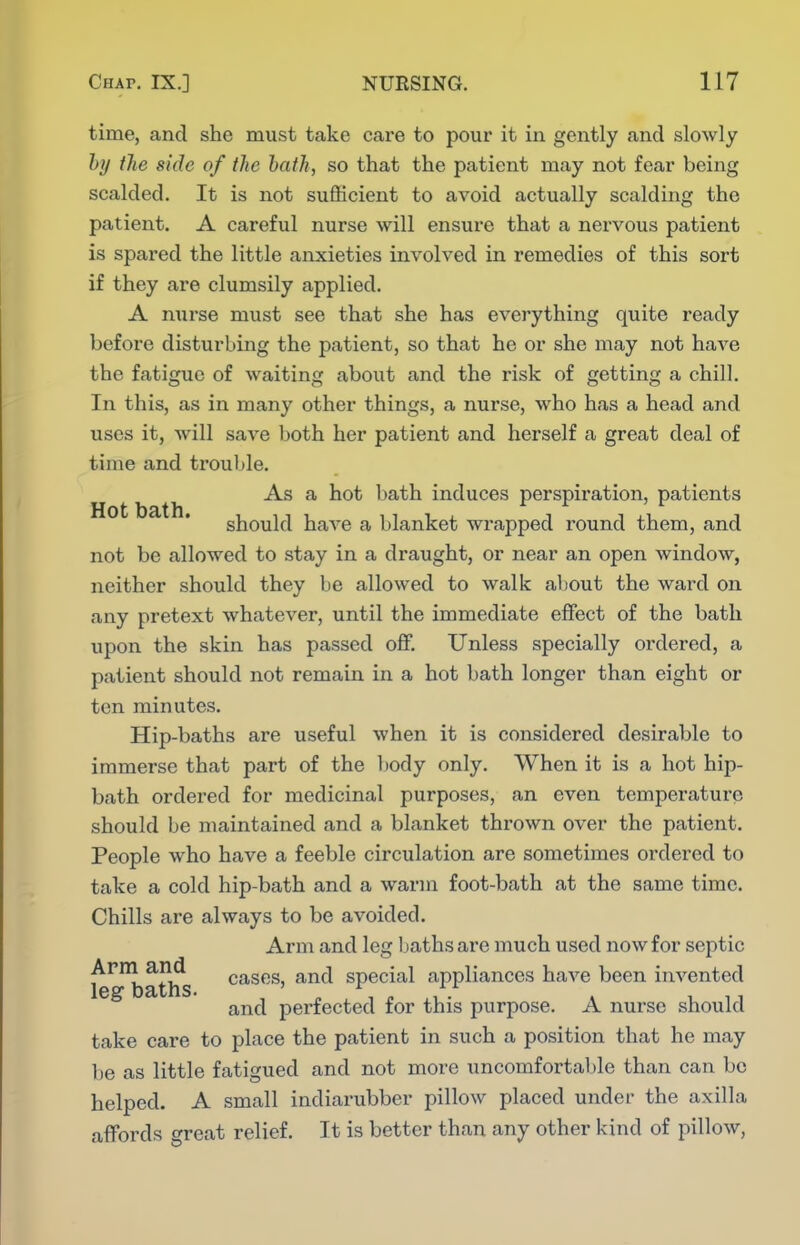 time, and she must take care to pour it in gently and sloAvly by tlie side of the hath, so that the patient may not fear being scalded. It is not sufficient to avoid actually scalding the patient. A careful nurse will ensure that a nervous patient is spared the little anxieties involved in remedies of this sort if they are clumsily applied. A nurse must see that she has everything quite ready before disturbing the patient, so that he or she may not have the fatigue of waiting about and the risk of getting a chill. In this, as in many other things, a nurse, who has a head and uses it, will save both her patient and herself a great deal of time and trouble. As a hot bath induces perspiration, patients should have a blanket wrapped round them, and not be allowed to stay in a draught, or near an open window, neither should they be allowed to walk aliout the ward on any pretext whatever, until the immediate eflfect of the bath upon the skin has passed olf. Unless specially ordered, a patient should not remain in a hot bath longer than eight or ten minutes. Hip-baths are useful when it is considered desirable to immerse that part of the l)ody only. When it is a hot hip- bath ordered for medicinal purposes, an even temperature should be maintained and a blanket thrown over the patient. People who have a feeble circulation are sometimes ordered to take a cold hip-bath and a warm foot-bath at the same time. Chills are always to be avoided. Arm and leg Ijaths are much used now for septic le^'^batlfs ^^s*'^' special appliances have been invented and perfected for this purpose. A nurse should take care to place the patient in such a position that he may be as little fatigued and not more uncomfortable than can be helped. A small indiarubber pillow placed under the axilla affords threat relief. It is better than any other kind of pillow,
