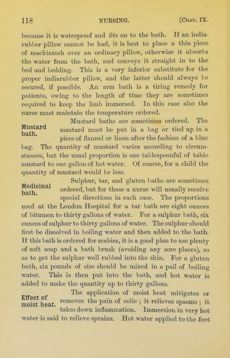 because it is waterproof and fits on to the bath. If an india- rubber pillow cannot be had, it is best to place a thin piece of mackintosh over an ordinary pillow, otherwise it absorbs the water from the bath, and conveys it straight in to the bed and bedding. This is a very inferior substitute for the proper indiarubber pillow, and the latter should always l;c secured, if possible. An arm bath is a tiring remedy for patients, owing to the length of time they are sometimes required to keep the limb immersed. In this case also the nurse must maintain the temperature ordered. Mustard baths are sometimes ordered. The bath^^^ mustard must be put in a bag or tied up in a piece of flannel or linen after the fashion of a 1)1 ue bag. The quantity of mustard varies according to circum- stances, but the usual proportion is one tablespoonful of table mustard to one gallon of hot water. Of course, for a child the quantity of mustard would be less. Sulphur, tar, and gluten baths are sometimes Medieinal ordered, but for these a nurse will usually receive special directions m each case, ihe proportions used at the London Hospital for a tar bath are eight ounces of bitumen to thirty gallons of water. For a sulphur Itath, six ounces of sulphur to thirty gallons of water. The sulphur should first be dissolved in boiling water and then added to the bath. If this bath is ordered for scabies, it is a good plan to use plenty of soft soap and a bath brush (avoiding any sore places), so as to get the sulphur well rubbed into the skin. For a gluten bath, six pounds of size should be mixed in a pail of boiling water. This is then put into the bath, and hot water is added to make the quantity up to thirty gallons. The application of moist heat mitigates or m^ist heat ^'^^^^^^ P^^^ ^^^^^ j relieves spasms ; it takes down inflammation. Immersion in A'^ery hot water is said to relieve sprains. Hot water applied to the feet