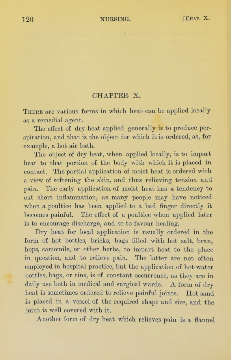 CHAPTER X. There are various forms in which heat can be applied locally as a remedial agent. The efFect of dry heat applied generally is to produce per- spiration, and that is the object for which it is ordered, as, for example, a hot air bath. The object of dry heat, when applied locally, is to impart heat to that portion of the body with which it is placed in contact. The partial application of moist heat is ordered with a view of softening the skin, and thus relieving tension and pain. The early application of moist heat has a tendency to cut short inflammation, as many people may have noticed when a poultice has been applied to a bad finger directly it becomes painful. The eifect of a poultice when applied later is to encourage discharge, and so to favour healing. Dry heat for local application is usually ordered in the form of hot bottles, bricks, bags filled with hot salt, bran, hops, camomile, or other herbs, to impart heat to the place in question, and to relieve pain. The latter are not often employed in hospital practice, but the application of hot-water bottles, bags, or tins, is of constant occurrence, as they are in daily use both in medical and surgical wards. A form of dry heat is sometimes ordered to relieve painful joints. Hot sand is placed in a vessel of the required shape and size, and the joint is well covered with it. Another form of dry heat which relieves pain is a flannel