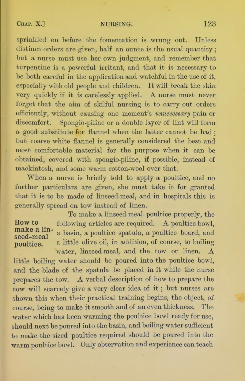 sprinkled on before the fomentation is wrung out. Unless distinct orders are given, half an ounce is the usual quantity; but a nurse must use her own judgment, and remember that turpentine is a powerful irritant, and that it is necessary to be both careful in the application and watchful in the use of it, especially with old people and children. It will break the skin very quickly if it is carelessly applied. A nurse must never forget that the aim of skilful nursing is to carry out orders efficiently, without causing one moment's unnecessary pain or discomfort. Spongio-piline or a double layer of lint will form a good substitute for flannel when the latter cannot be had; but coarse white flannel is generally considered the best and most comfortable material for the purpose when it can be obtained, covered with spongio-piline, if possible, instead of mackintosh, and some warm cotton-wool over that. When a nurse is briefly told to apply a poultice, and no further particulars are given, she must take it for granted that it is to be made of linseed-meal, and in hospitals this is generally spread on tow instead of linen. To make a linseed-meal poultice properly, the How to following articles are required. A poultice bowl, seed meal ^ basin, a poultice spatula, a poultice board, and poultice. ^ little olive oil, in addition, of course, to boiling water, linseed-meal, and the tow or linen. A little boiling water should be poured into the poultice bowl, and the blade of the spatula be placed in it while the nurse prepares the tow. A verbal description of how to prepare the tow will scarcely give a very clear idea of it; but nurses are shown this when their practical training begins, the object, of course, being to make it smooth and of an even thickness. The water which has been warming the poultice bowl ready for use, should next be poui-ed into the basin, and boiling water sufficient to make the sized poultice required should be poured into the warm poultice bowl. Only observation and experience can teach
