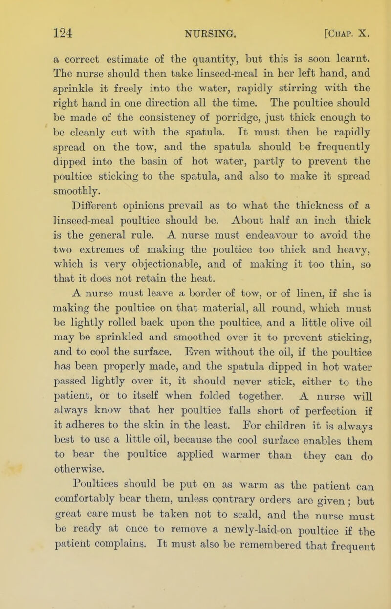 a correct estimate of the quantity, but this is soon learnt. The nurse should then take linseed-meal in her left hand, and sprinkle it freely into the water, rapidly stirring with the right hand in one direction all the time. The poultice should be made of the consistency of porridge, just thick enough to be cleanly cut with the spatula. It must then be rapidly spread on the tow, and the spatula should be frequently dipped into the basin of hot water, partly to prevent the poultice sticking to the spatula, and also to make it spread smoothly. Different opinions prevail as to what the thickness of a linseed-meal poultice should be. About half an inch thick is the genei'al rule. A nurse must endeavour to avoid the two extremes of making the poultice too thick and heavy, which is very objectionable, and of making it too thin, so that it does not retain the heat. A nurse must leave a border of tow, or of linen, if she is making the poultice on that material, all round, which must be lightly rolled back upon the poultice, and a little olive oil may be sprinkled and smoothed over it to prevent sticking, and to cool the surface. Even without the oil, if the poultice has been properly made, and the spatula dipped in hot water passed lightly over it, it should never stick, either to the patient, or to itseK when folded together. A nurse will always know that her poultice falls short of perfection if it adheres to the skin in the least. For children it is always best to use a little oil, because the cool surface enables them to bear the poultice applied warmer than they can do otherwise. Poultices should be put on as warm as the patient can comfortably bear them, unless contrary orders are given; but great care must be taken not to scald, and the nurse must be ready at once to remove a newly-laid-on poultice if the patient complains. It must also be remembered that frequent