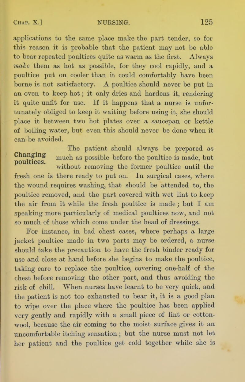applications to the same place make the part tender, so for this reason it is probable that the patient may not be able to bear repeated poultices quite as warm as the first. Always make them as hot as possible, for they cool rapidly, and a poultice put on cooler than it could comfortably have been borne is not satisfactory. A poultice should never be put in an oven to keep hot; it only dries and hardens it, rendering it quite unfit for use. If it happens that a nurse is unfor- tunately obliged to keep it waiting before using it, she should place it between two hot plates over a saucepan or kettle of boiling water, but even this should never be done when it can be avoided. The patient should always be prepared as Changing much as possible before the poultice is made, but DOUltiCBS* without removing the former poultice until the fresh one is there ready to put on. In surgical cases, where the wound requires washing, that should be attended to, the poultice removed, and the part covered with wet lint to keep the air from it while the fresh poultice is made; but I am speaking more particularly of medical poultices now, and not so much of those which come under the head of dressings. For instance, in bad chest cases, where pei'haps a large jacket poultice made in two parts may be ordered, a nurse should take the precaution to have the fresh binder ready for use and close at hand before she begins to make the poultice, taking care to replace the poultice, covering one-half of the chest before removing the other part, and thus avoiding the risk of chill. When nurses have learnt to be very quick, and the patient is not too exhausted to bear it, it is a good plan to wipe over the place where the poultice has been applied very gently and rapidly with a small piece of lint or cotton- wool, because the air coming to the moist surface gives it an uncomfortable itching sensation; but the nurse must not let her patient and the poultice get cold together while she is