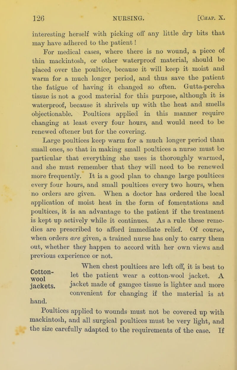 interesting herself with picking off any little dry bits that may have adhered to the patient! For medical cases, where there is no wound, a piece of thin mackmtosh, or other waterproof material, should be placed over the poultice, because it will keep it moist and warm for a much longer period, and thus save the patient the fatigue of having it changed so often. Gutta-percha tissue is not a good material for this purpose, although it is waterproof, because it shrivels up with the heat and smells objectionable. Poultices applied in this manner require changing at least every four hours, and would need to be renewed oftener but for the covering. Large poultices keep warm for a much longer period than small ones, so that in making small poultices a nurse must bo particular that everything she uses is thoroughly warmed, and she must remember that they will need to be renewed more frequently. It is a good plan to change large poultices every four hours, and small poultices every two hours, when no orders are given. When a doctor has ordered the local application of moist heat in the form of fomentations and poultices, it is an advantage to the patient if the treatment is kept up actively while it continues. As a rule these reme- dies are prescribed to afford immediate relief. Of course, when orders are given, a trained nurse has only to carry them out, whether they happen to accord with her own views and previous experience or not. When chest poultices are left off, it is best to wcml^^ patient wear a cotton-wool jacket. A jackets. jacket made of gamgee tissue is lighter and more convenient for changing if the material is at hand. Poultices applied to wounds must not be covered up with mackintosh, and all surgical poultices must be very light, and the size carefully adapted to the requirements of the case. If