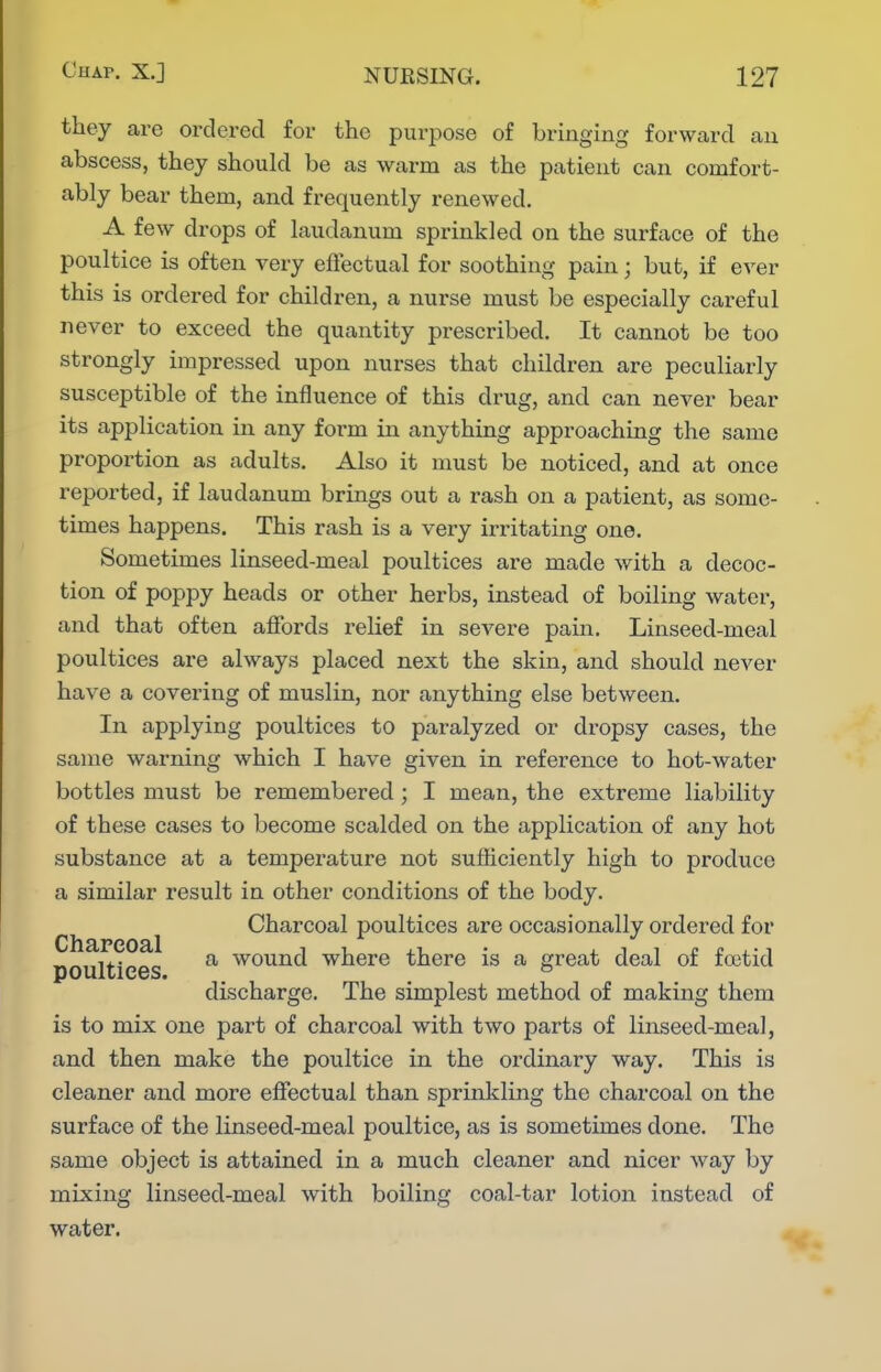 they are ordered for the purpose of bringing forward an abscess, they should be as warm as the patient can comfort- ably bear them, and frequently renewed. A few drops of laudanum sprinkled on the surface of the poultice is often very effectual for soothing pain; but, if ever this is ordered for children, a nurse must be especially careful never to exceed the quantity prescribed. It cannot be too strongly impressed upon nurses that children are peculiarly susceptible of the influence of this drug, and can never bear its application in any form in anything approaching the same proportion as adults. Also it must be noticed, and at once reported, if laudanum brings out a rash on a patient, as some- times happens. This rash is a very irritating one. Sometimes linseed-meal poultices are made with a decoc- tion of poppy heads or other herbs, instead of boiling water, and that often affords relief in severe pain. Linseed-meal poultices are always placed next the skin, and should never have a covering of muslin, nor anything else between. In applying poultices to paralyzed or dropsy cases, the same warning which I have given in reference to hot-water bottles must be remembered ; I mean, the extreme liability of these cases to become scalded on the application of any hot substance at a temperature not sufficiently high to produce a similar result in other conditions of the body. Charcoal poultices are occasionally ordered for poultices ^ wound where there is a great deal of foetid discharge. The simplest method of making them is to mix one part of charcoal with two parts of linseed-meal, and then make the poultice in the ordinary way. This is cleaner and more effectual than sprinkling the charcoal on the surface of the linseed-meal poultice, as is sometimes done. The same object is attained in a much cleaner and nicer way by mixing linseed-meal with boiling coal-tar lotion instead of water.