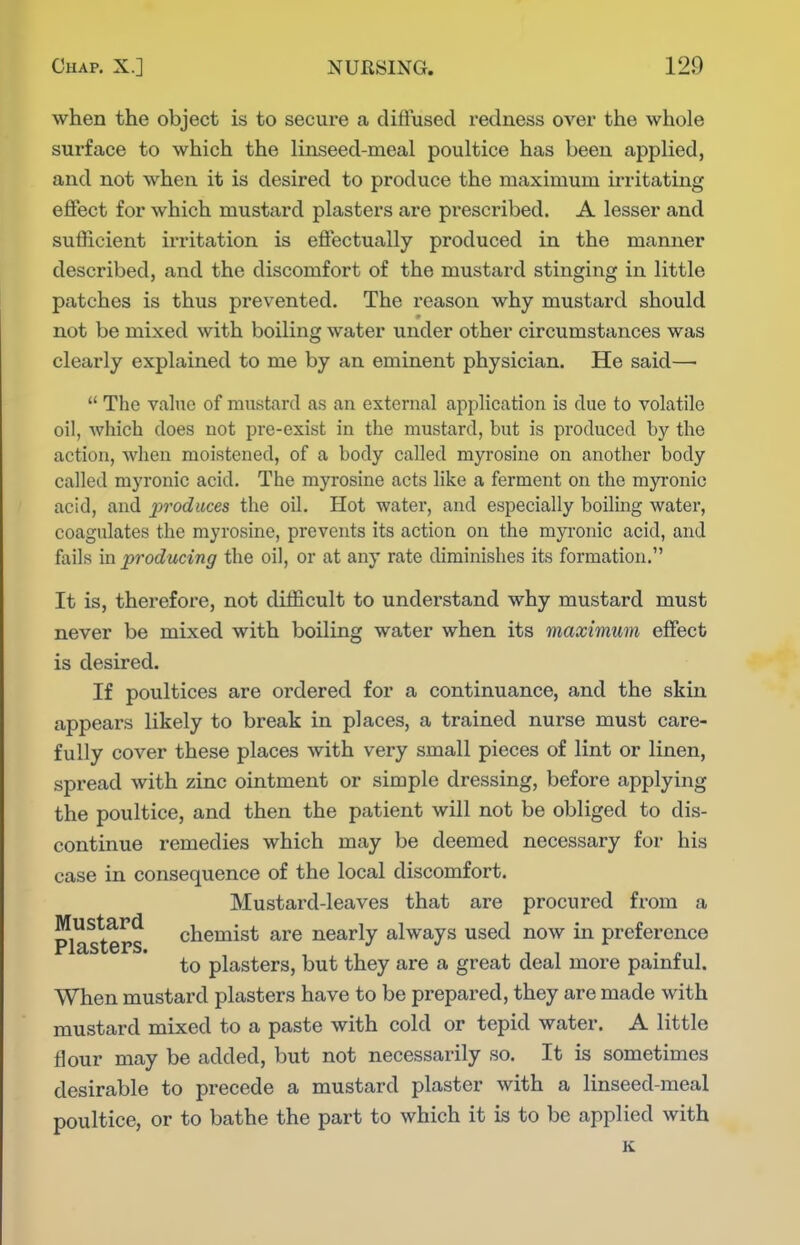 when the object is to secure a diffused I'edness over the whole surface to which the linseed-meal poultice has been applied, and not when it is desired to produce the maximum irritating effect for which mustard plasters are prescribed. A lesser and sufficient irritation is effectually produced in the manner described, and the discomfort of the mustard stinging in little patches is thus prevented. The reason why mustard should not be mixed with boiling water under other circumstances was clearly explained to me by an eminent physician. He said—■  The value of mustard as an external application is due to volatile oil, which does not pre-exist in the mustard, but is produced by the action, when moistened, of a body called myrosine on another body called myronic acid. The myrosine acts like a ferment on the rayronic acid, and produces the oil. Hot water, and especially boiling water, coagulates the myrosine, prevents its action on the myi'onic acid, and fails m. producing the oil, or at any rate diminishes its formation. It is, therefore, not difficult to understand why mustard must never be mixed with boiling water when its maximum effect is desired. If poultices are ordered for a continuance, and the skin appears likely to break in places, a trained nurse must care- fully cover these places with very small pieces of lint or linen, spread with zinc ointment or simple dressing, before applying the poultice, and then the patient will not be obliged to dis- continue remedies which may be deemed necessary for his case in consequence of the local discomfort. Mustard-leaves that are procured from a Plasters chemist are nearly always used now in preference to plasters, but they are a great deal more painful. When mustard plasters have to be prepared, they are made with mustard mixed to a paste with cold or tepid water. A little flour may be added, but not necessarily so. It is sometimes desirable to precede a mustard plaster with a linseed-meal poultice, or to bathe the part to which it is to be applied with K
