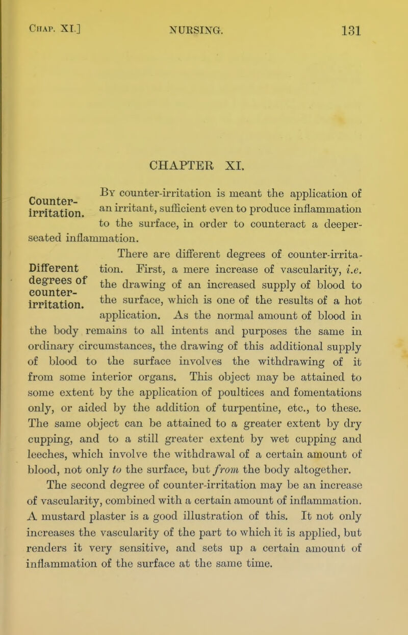 CHAPTER XI. Counte counter-irritation is meant the application of irritation irritant, sufficient even to produce inflammation to the surface, in order to counteract a deeper- seated inflammation. There are difierent degrees of counter-irrita- Different tion. First, a mere increase of vascularity, i.e. degrees of ^j^g drawing of an increased supply of blood to counter- a x •/ irritation surface, which is one of the results of a hot application. As the normal amount of blood in the body remains to all intents and purposes the same in ordinary circumstances, the drawing of this additional supply of blood to the surface involves the withdrawing of it from some interior organs. This object may be attained to some extent by the application of poultices and fomentations only, or aided by the addition of turpentine, etc., to these. The same object can be attained to a greater extent by dry cupping, and to a still greater extent by wet cupping and leeches, which involve the withdrawal of a certain amount of blood, not only to the surface, but from the body altogether. The second degree of counter-irritation may be an increase of vascularity, combined with a certain amount of inflammation. A mustard plaster is a good illustration of this. It not only increases the vascularity of the part to which it is applied, but renders it very sensitive, and sets up a certain amount of inflammation of the surface at the same time.
