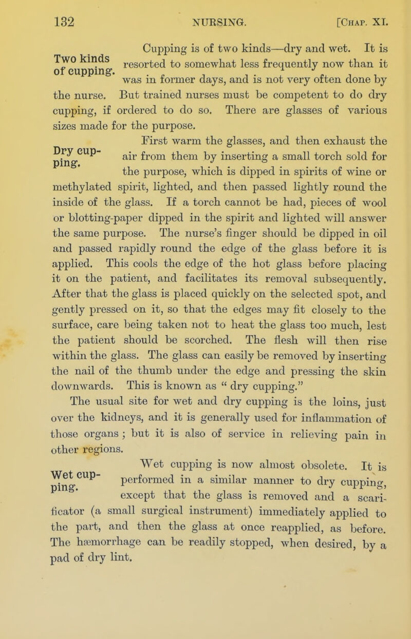 Cupping is of two kinds—dry and wet. It is Two kinds resorted to somewhat less frequently now than it of euppmg-. 1 • X A was m former days, and is not very often done by the nurse. But trained nurses must be competent to do dry cupping, if ordered to do so. There are glasses of various sizes made for the purpose. First warm the glasses, and then exhaust the pi^^*^^^ from them by inserting a small torch sold for the purpose, which is dipped in spirits of wine or methylated spirit, lighted, and then passed lightly round the inside of the glass. If a torch cannot be had, pieces of wool or blotting-pajDer dipped in the spirit and lighted will answer the same purpose. The nurse's finger should be dipped in oil and passed rapidly round the edge of the glass before it is applied. This cools the edge of the hot glass before placing it on the patient, and facilitates its removal subsequently. After that the glass is placed quickly on the selected spot, and gently pressed on it, so that the edges may fit closely to the surface, care being taken not to heat the glass too much, lest the patient should be scorched. The flesh will then rise within the glass. The glass can easily be removed by inserting the nail of the thumb under the edge and pressing the skin downwards. This is known as  dry cupping. The usual site for wet and dry cupping is the loins, just over the kidneys, and it is generally used for inflammation of those organs ; but it is also of service in relieving pain in other regions. Wet cupping is now almost obsolete. It is Wet cup- performed in a similar manner to dry cupping, except that the glass is removed and a scari- ficator (a small surgical instrument) immediately applied to the part, and then the glass at once reapplied, as before. The haemorrhage can be readily stopped, when desired, by a pad of dry lint.