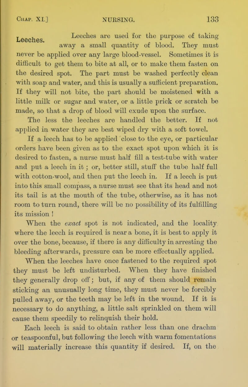 , , Leeches are used foi' the purpose of taking li66Cn6S« . (• 1 1 1 mi away a small quantity or blood. They must never be applied over any large blood-vessel. Sometimes it is difficult to get them to bite at all, or to make them fasten on the desired spot. The part must be washed perfectly clean with soap and water, and this is usually a sufficient preparation. If they will not bite, the part should be moistened with a little milk or sugar and water, or a little prick or scx'atch be made, so that a drop of blood will exude upon the surface. The less the leeches are handled the better. If not applied in water they are best wiped dry with a soft towel. If a leech has to be applied close to the eye, or particular orders have been given as to the exact spot upon which it is desired to fasten, a nurse must half fill a test-tube with water and put a leech in it; or, better still, stuff the tube half full with cotton-wool, and then put the leech in. If a leech is put into this small compass, a nurse must see that its head and not its tail is at the mouth of the tube, otherwise, as it has not room to turn round, there will be no possibility of its fulfilling its mission ! When the exact spot is not indicated, and the locality where the leech is required is near a bone, it is best to apply it over the bone, because, if there is any difficulty in arresting the bleeding afterwards, pressure can be more effectually applied. When the leeches have once fastened to the required spot they must be left undisturbed. When they have finished they generally drop off; but, if any of them should remain sticking an unusually long time, they must never be forcibly pulled away, or the teeth may be left in the wound. If it is necessary to do anything, a little salt sprinkled on them will cause them speedily to relinquish their hold. Each leech is said to obtain rather less than one drachm or teaspoonful, but following the leech with warm fomentations will materially increase this quantity if desired. If, on the
