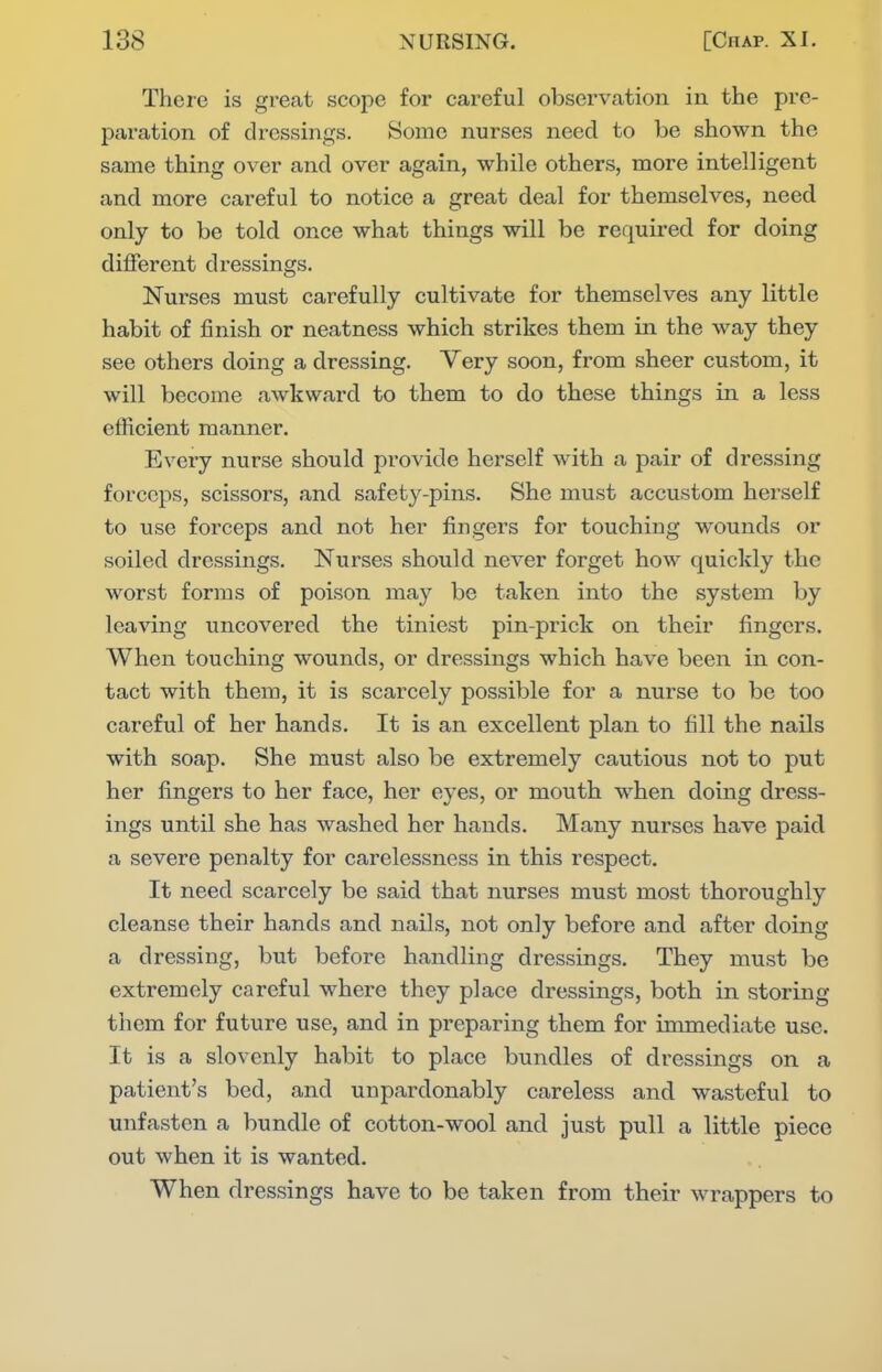 There is great scope for careful observation in the pre- paration of dressings. Some nurses need to be shown the same thing over and over again, while others, more intelligent and more careful to notice a great deal for themselves, need only to be told once what things will be required for doing different dressings. Nurses must carefully cultivate for themselves any little habit of finish or neatness which strikes them in the way they see others doing a dressing. Very soon, from sheer custom, it will become awkward to them to do these things in a less efficient manner. Every nurse should provide herself with a pair of dressing forceps, scissors, and safety-pins. She must accustom herself to use forceps and not her fingers for touching wounds or soiled dressings. Nurses should ncA^er forget how quickly the worst forms of poison may be taken into the system by leaving uncovered the tiniest pin-prick on their fingers. When touching wounds, or dressings which have been in con- tact with them, it is scarcely possible for a nurse to be too careful of her hands. It is an excellent plan to fill the nails with soap. She must also be extremely cautious not to put her fingers to her face, her eyes, or mouth when doing dress- ings until she has washed her hands. Many nurses have paid a severe penalty for carelessness in this respect. It need scarcely be said that nurses must most thoroughly cleanse their hands and nails, not only before and after doing a dressing, but before handling dressings. They must be extremely careful where they place dressings, both in storing them for future use, and in preparing them for immediate use. It is a slovenly habit to place bundles of dressings on a patient's bed, and unpardonably careless and wasteful to unfasten a bundle of cotton-wool and just pull a little piece out when it is wanted. When dressings have to be taken from their wrappers to