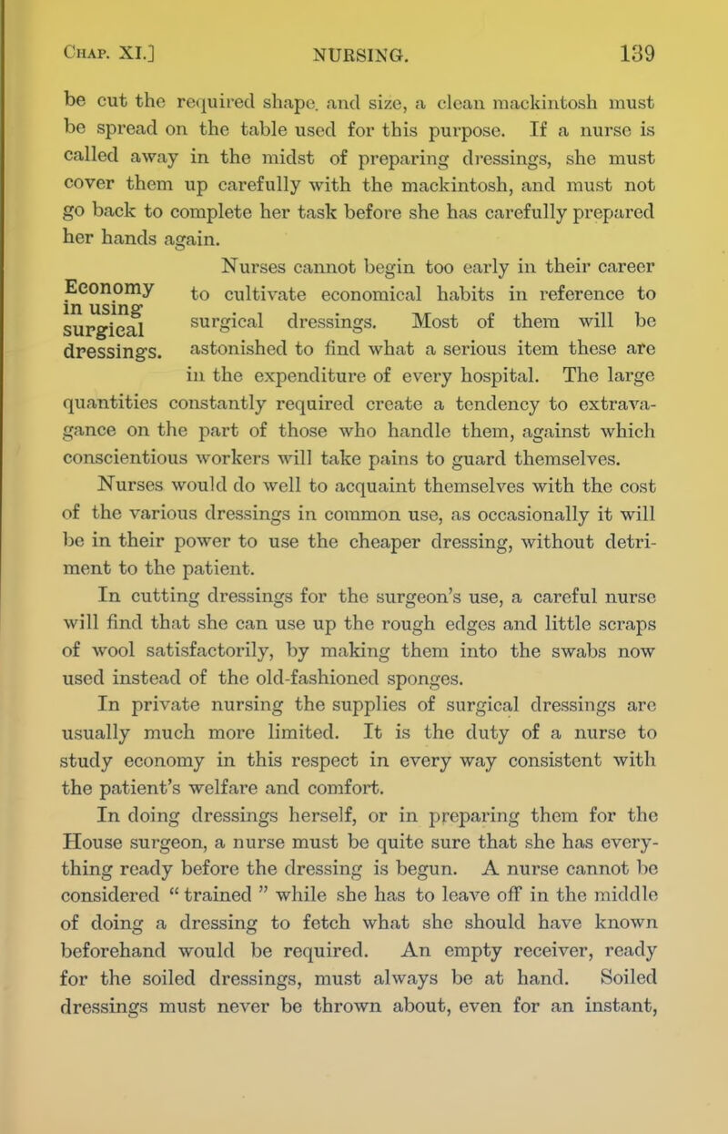 be cut the required shape, and size, a clean mackintosh must be spread on the table used for this purpose. If a nurse is called away in the midst of preparing dressings, she must cover them up carefully with the mackintosh, and must not go back to complete her task before she has carefully prepared her hands again. Nurses cannot begin too early in their career Eeonomy cultivate economical habits in reference to supgie^ surgical dressings. Most of them will be dressings, astonished to find what a serious item these are in the expenditure of every hospital. The large quantities constantly required create a tendency to extrava- gance on the part of those who handle them, against which conscientious workers will take pains to guard themselves. Nurses would do well to acquaint themselves with the cost of the various dressings in coinmon use, as occasionally it will be in their power to use the cheaper dressing, without detri- ment to the patient. In cutting dressings for the surgeon's use, a careful nurse will find that she can use up the rough edges and little scraps of wool satisfactorily, by making them into the swabs now used instead of the old-fashioned sponges. In private nursing the supplies of surgical dressings are usually much more limited. It is the duty of a nurse to study economy in this respect in every way consistent with the patient's welfare and comfort. In doing dressings herself, or in preparing them for the House surgeon, a nurse must be quite sure that she has every- thing ready before the dressing is begun. A nurse cannot be considered  trained  while she has to leave off in the middle of doing a dressing to fetch what she should have known beforehand would be required. An empty receiver, ready for the soiled dressings, must always be at hand. Soiled dressings must never be thrown about, even for an instant,